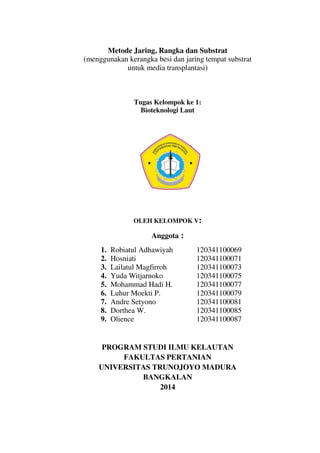 Metode Jaring, Rangka dan Substrat
(menggunakan kerangka besi dan jaring tempat substrat
untuk media transplantasi)
Tugas Kelompok ke 1:
Bioteknologi Laut
OLEH KELOMPOK V:
Anggota :
1. Robiatul Adhawiyah 120341100069
2. Hosniati 120341100071
3. Lailatul Magfirroh 120341100073
4. Yuda Witjarnoko 120341100075
5. Mohammad Hadi H. 120341100077
6. Luhur Moekti P. 120341100079
7. Andre Setyono 120341100081
8. Dorthea W. 120341100085
9. Olience 120341100087
PROGRAM STUDI ILMU KELAUTAN
FAKULTAS PERTANIAN
UNIVERSITAS TRUNOJOYO MADURA
BANGKALAN
2014
 