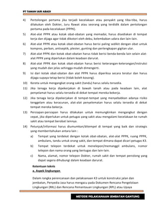 PT TAMAN SARI ABADI
4) Pertolongan pertama jika terjadi kecelakaan atau penyakit yang tiba-tiba, harus
dilakukan oleh Dokter, Juru Rawat atau seorang yang terdidik dalam pertolongan
pertama pada kecelakaan (PPPK).
5) Alat-alat PPPK atau kotak obat-obatan yang memadai, harus disediakan di tempat
kerja dan dijaga agar tidak dikotori oleh debu, kelembaban udara dan lain-lain.
6) Alat-alat PPPK atau kotak obat-obatan harus berisi paling sedikit dengan obat untuk
kompres, perban, antiseptik, plester, gunting dan perlengkapan gigitan ular.
7) Alat-alat PPPK dan kotak obat-obatan harus tidak berisi benda-benda lain selain alat-
alat PPPK yang diperlukan dalam keadaan darurat.
8) Alat-alat PPPK dan kotak obat-obatan harus berisi keterangan-keterangan/instruksi
yang mudah dan jelas sehingga mudah dimengerti.
9) Isi dari kotak obat-obatan dan alat PPPK harus diperiksa secara teratur dan harus
dijaga supaya tetap berisi (tidak boleh kosong).
10) Kereta untuk mengangkat orang sakit (tandu) harus selalu tersedia.
11) Jika tenaga kerja dipekerjakan di bawah tanah atau pada keadaan lain, alat
penyelamat harus selalu tersedia di dekat tempat mereka bekerja.
12) Jika tenaga kerja dipekerjakan di tempat-tempat yang menyebabkan adanya risiko
tenggelam atau keracunan, alat-alat penyelematan harus selalu tersedia di dekat
tempat mereka bekerja.
13) Persiapan-persiapan harus dilakukan untuk memungkinkan mengangkut dengan
cepat, jika diperlukan untuk petugas yang sakit atau mengalami kecelakaan ke rumah
sakit atau tempat berobat lainnya.
14) Petunjuk/informasi harus diumumkan/ditempel di tempat yang baik dan strategis
yang memberitahukan antara lain :
a) Tempat yang terdekat dengan kotak obat-obatan, alat-alat PPPK, ruang PPPK,
ambulans, tandu untuk orang sakit, dan tempat dimana dapat dicari petugas K3.
b) Tempat telepon terdekat untuk menelepon/memanggil ambulans, nomor
telepon dan nama orang yang bertugas dan lain-lain.
c) Nama, alamat, nomor telepon Dokter, rumah sakit dan tempat penolong yang
dapat segera dihubungi dalam keadaan darurat.
Ketentuan teknis
a. Aspek lingkungan
Dalam rangka perencanaan dan pelaksanaan K3 untuk konstruksi jalan dan
jembatan, Penyedia Jasa harus mengacu pada Dokumen Rencana Pengelolaan
Lingkungan (RKL) dan Rencana Pemantauan Lingkungan (RPL) atau Upaya
METODE PELAKSANAAN JEMBATAN GANTUNG
 