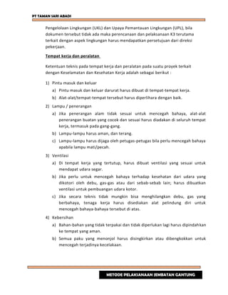 PT TAMAN SARI ABADI
Pengelolaan Lingkungan (UKL) dan Upaya Pemantauan Lingkungan (UPL), bila
dokumen tersebut tidak ada maka perencanaan dan pelaksanaan K3 terutama
terkait dengan aspek lingkungan harus mendapatkan persetujuan dari direksi
pekerjaan.
Tempat kerja dan peralatan
Ketentuan teknis pada tempat kerja dan peralatan pada suatu proyek terkait
dengan Keselamatan dan Kesehatan Kerja adalah sebagai berikut :
1) Pintu masuk dan keluar
a) Pintu masuk dan keluar darurat harus dibuat di tempat-tempat kerja.
b) Alat-alat/tempat-tempat tersebut harus diperlihara dengan baik.
2) Lampu / penerangan
a) Jika penerangan alam tidak sesuai untuk mencegah bahaya, alat-alat
penerangan buatan yang cocok dan sesuai harus diadakan di seluruh tempat
kerja, termasuk pada gang-gang.
b) Lampu-lampu harus aman, dan terang.
c) Lampu-lampu harus dijaga oleh petugas-petugas bila perlu mencegah bahaya
apabila lampu mati/pecah.
3) Ventilasi
a) Di tempat kerja yang tertutup, harus dibuat ventilasi yang sesuai untuk
mendapat udara segar.
b) Jika perlu untuk mencegah bahaya terhadap kesehatan dari udara yang
dikotori oleh debu, gas-gas atau dari sebab-sebab lain; harus dibuatkan
ventilasi untuk pembuangan udara kotor.
c) Jika secara teknis tidak mungkin bisa menghilangkan debu, gas yang
berbahaya, tenaga kerja harus disediakan alat pelindung diri untuk
mencegah bahaya-bahaya tersebut di atas.
4) Kebersihan
a) Bahan-bahan yang tidak terpakai dan tidak diperlukan lagi harus dipindahkan
ke tempat yang aman.
b) Semua paku yang menonjol harus disingkirkan atau dibengkokkan untuk
mencegah terjadinya kecelakaan.
METODE PELAKSANAAN JEMBATAN GANTUNG
 
