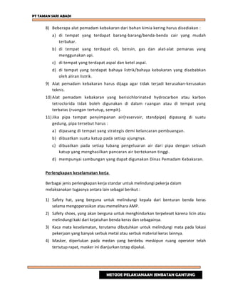PT TAMAN SARI ABADI
8) Beberapa alat pemadam kebakaran dari bahan kimia kering harus disediakan :
a) di tempat yang terdapat barang-barang/benda-benda cair yang mudah
terbakar.
b) di tempat yang terdapat oli, bensin, gas dan alat-alat pemanas yang
menggunakan api.
c) di tempat yang terdapat aspal dan ketel aspal.
d) di tempat yang terdapat bahaya listrik/bahaya kebakaran yang disebabkan
oleh aliran listrik.
9) Alat pemadam kebakaran harus dijaga agar tidak terjadi kerusakan-kerusakan
teknis.
10)Alat pemadam kebakaran yang berisichlorinated hydrocarbon atau karbon
tetroclorida tidak boleh digunakan di dalam ruangan atau di tempat yang
terbatas (ruangan tertutup, sempit).
11)Jika pipa tempat penyimpanan air(reservoir, standpipe) dipasang di suatu
gedung, pipa tersebut harus :
a) dipasang di tempat yang strategis demi kelancaran pembuangan.
b) dibuatkan suatu katup pada setiap ujungnya.
c) dibuatkan pada setiap lubang pengeluaran air dari pipa dengan sebuah
katup yang menghasilkan pancaran air bertekanan tinggi.
d) mempunyai sambungan yang dapat digunakan Dinas Pemadam Kebakaran.
Perlengkapan keselamatan kerja
Berbagai jenis perlengkapan kerja standar untuk melindungi pekerja dalam
melaksanakan tugasnya antara lain sebagai berikut :
1) Safety hat, yang berguna untuk melindungi kepala dari benturan benda keras
selama mengoperasikan atau memelihara AMP.
2) Safety shoes, yang akan berguna untuk menghindarkan terpeleset karena licin atau
melindungi kaki dari kejatuhan benda keras dan sebagainya.
3) Kaca mata keselamatan, terutama dibutuhkan untuk melindungi mata pada lokasi
pekerjaan yang banyak serbuk metal atau serbuk material keras lainnya.
4) Masker, diperlukan pada medan yang berdebu meskipun ruang operator telah
tertutup rapat, masker ini dianjurkan tetap dipakai.
METODE PELAKSANAAN JEMBATAN GANTUNG
 