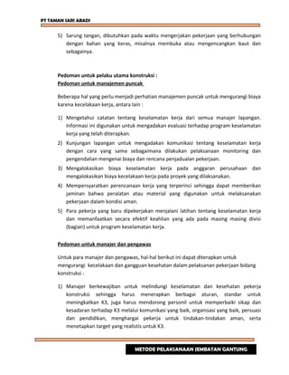 PT TAMAN SARI ABADI
5) Sarung tangan, dibutuhkan pada waktu mengerjakan pekerjaan yang berhubungan
dengan bahan yang keras, misalnya membuka atau mengencangkan baut dan
sebagainya.
Pedoman untuk pelaku utama konstruksi :
Pedoman untuk manajemen puncak
Beberapa hal yang perlu menjadi perhatian manajemen puncak untuk mengurangi biaya
karena kecelakaan kerja, antara lain :
1) Mengetahui catatan tentang keselamatan kerja dari semua manajer lapangan.
Informasi ini digunakan untuk mengadakan evaluasi terhadap program keselamatan
kerja yang telah diterapkan.
2) Kunjungan lapangan untuk mengadakan komunikasi tentang keselamatan kerja
dengan cara yang sama sebagaimana dilakukan pelaksanaan monitoring dan
pengendalian mengenai biaya dan rencana penjadualan pekerjaan.
3) Mengalokasikan biaya keselamatan kerja pada anggaran perusahaan dan
mengalokasikan biaya kecelakaan kerja pada proyek yang dilaksanakan.
4) Mempersyaratkan perencanaan kerja yang terperinci sehingga dapat memberikan
jaminan bahwa peralatan atau material yang digunakan untuk melaksanakan
pekerjaan dalam kondisi aman.
5) Para pekerja yang baru dipekerjakan menjalani latihan tentang keselamatan kerja
dan memanfaatkan secara efektif keahlian yang ada pada masing masing divisi
(bagian) untuk program keselamatan kerja.
Pedoman untuk manajer dan pengawas
Untuk para manajer dan pengawas, hal-hal berikut ini dapat diterapkan untuk
mengurangi kecelakaan dan gangguan kesehatan dalam pelaksanan pekerjaan bidang
konstruksi :
1) Manajer berkewajiban untuk melindungi keselamatan dan kesehatan pekerja
konstruksi sehingga harus menerapkan berbagai aturan, standar untuk
meningkatkan K3, juga harus mendorong personil untuk memperbaiki sikap dan
kesadaran terhadap K3 melalui komunikasi yang baik, organisasi yang baik, persuasi
dan pendidikan, menghargai pekerja untuk tindakan-tindakan aman, serta
menetapkan target yang realistis untuk K3.
METODE PELAKSANAAN JEMBATAN GANTUNG
 