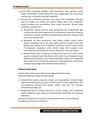 PT TAMAN SARI ABADI
2) Secara aktif mendukung kebijakan untuk keselamatan pada pekerjaan seperti
dengan memasukkan masalah keselamatan kerja sebagai bagian dari perencanaan
pekerjaan dan memberikan dukungan yang positif.
3) Manajer perlu memberikan perhatian secara khusus dan mengadakan hubungan
yang erat dengan para mandor dan pekerja sebagai upaya untuk menghindari
terjadi kecelakaan dan permasalahan dalam proyek konstruksi. Manajer dapat
melakukannya dengan cara :
a) Mengarahkan pekerja yang baru pada pekerjaannya dan mengusahakan agar
mereka berkenalan akrab dengan personil dari pekerjaan lainnya dan hendaknya
memberikan perhatian yang khusus terhadap pekerja yang baru, terutama pada
hari-harinya yang pertama.
b) Melibatkan diri dalam perselisihan antara pekerja dengan mandor, karena
dengan mengerjakan hal itu, kita akan dapat memahami mengenai titik sudut
pandang pari pekerja. Cara ini bukanlah mempunyai maksud untuk merusak
(“merongrong”) kewibawaan pihak mandor, tetapi lebih mengarah untuk
memastikan bahwa pihak pekerja itu telah diperlakukan secara adil (wajar).
c) Memperlihatkan sikap menghargai terhadap kemampuan para mandor tetapi
juga harus mengakui suatu fakta bahwa pihak mandor itu pun (sebagai manusia)
dapat membuat kesalahan. Hal ini dapat dilaksanakan dengan cara mengizinkan
para mandor untuk memilih para pekerjanya sendiri (tetapi tidak menyerahkan
kekuasaan yang tunggal untuk memberhentikan pekerja).
Pedoman untuk mandor
Mandor dapat mengurangi kecelakaan dan gangguan kesehatan dalam
pelaksanaanpekerjaan bidang konstruksi dengan :
1) Memperlakukan pekerja yang baru dengan cara yang berbeda, misalnya dengan
tidak membiarkan pekerja yang baru itu bekerja sendiri secara langsung atau tidak
menempatkannya bersama-sama dengan pekerja yang lama dan kemudian
membiarkannya begitu saja.
2) Mengurangi tekanan terhadap pekerjanya, misalnya dengan tidak memberikan
target produktivitas yang tinggi tanpa memperhatikan keselamatan dan kesehatan
pekerjanya.
Selanjutnya manajemen puncak dapat membantu para mandor untuk mengurangi
kecelakaan kerja dengan cara berikut ini :
METODE PELAKSANAAN JEMBATAN GANTUNG
 