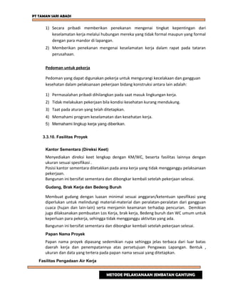 PT TAMAN SARI ABADI
1) Secara pribadi memberikan penekanan mengenai tingkat kepentingan dari
keselamatan kerja melalui hubungan mereka yang tidak formal maupun yang formal
dengan para mandor di lapangan.
2) Memberikan penekanan mengenai keselamatan kerja dalam rapat pada tataran
perusahaan.
Pedoman untuk pekerja
Pedoman yang dapat digunakan pekerja untuk mengurangi kecelakaan dan gangguan
kesehatan dalam pelaksanaan pekerjaan bidang konstruksi antara lain adalah:
1) Permasalahan pribadi dihilangkan pada saat masuk lingkungan kerja.
2) Tidak melakukan pekerjaan bila kondisi kesehatan kurang mendukung.
3) Taat pada aturan yang telah ditetapkan.
4) Memahami program keselamatan dan kesehatan kerja.
5) Memahami lingkup kerja yang diberikan.
3.3.10. Fasilitas Proyek
Kantor Sementara (Direksi Keet)
Menyediakan direksi keet lengkap dengan KM/WC, beserta fasilitas lainnya dengan
ukuran sesuai spesifikasi .
Posisi kantor sementara diletakkan pada area kerja yang tidak mengganggu pelaksanaan
pekerjaan.
Bangunan ini bersifat sementara dan dibongkar kembali setelah pekerjaan selesai.
Gudang, Brak Kerja dan Bedeng Buruh
Membuat gudang dengan luasan minimal sesuai anggaran/ketentuan spesifikasi yang
diperlukan untuk melindungi material-material dan peralatan-peralatan dari gangguan
cuaca (hujan dan lain-lain) serta menjamin keamanan terhadap pencurian. Demikian
juga dilaksanakan pembuatan Los Kerja, brak kerja, Bedeng buruh dan WC umum untuk
keperluan para pekerja, sehingga tidak mengganggu aktivitas yang ada.
Bangunan ini bersifat sementara dan dibongkar kembali setelah pekerjaan selesai.
Papan Nama Proyek
Papan nama proyek dipasang sedemikian rupa sehingga jelas terbaca dari luar batas
daerah kerja dan penempatannya atas persetujuan Pengawas Lapangan. Bentuk ,
ukuran dan data yang tertera pada papan nama sesuai yang ditetapkan.
Fasilitas Pengadaan Air Kerja
METODE PELAKSANAAN JEMBATAN GANTUNG
 