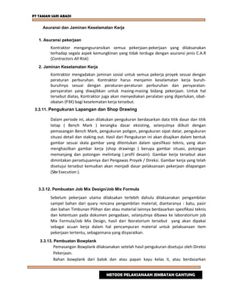 PT TAMAN SARI ABADI
Asuransi dan Jaminan Keselamatan Kerja
1. Asuransi pekerjaan
Kontraktor mengangsuransikan semua pekerjaan-pekerjaan yang dilaksanakan
terhadap segala aspek kemungkinan yang tidak terduga dengan asuransi jenis C.A.R
(Contractors All Risk)
2. Jaminan Keselamatan Kerja
Kontraktor mengadakan jaminan sosial untuk semua pekerja proyek sesuai dengan
peraturan perburuhan. Kontraktor harus menjamin keselamatan kerja buruh-
buruhnya sesuai dengan peraturan-peraturan perburuhan dan persyaratan-
persyaratan yang diwajibkan untuk masing-masing bidang pekerjaan. Untuk hal
tersebut diatas, Kontraktor juga akan menyediakan peralatan yang diperlukan, obat-
obatan (P3K) bagi keselematan kerja tersebut.
3.3.11. Pengukuran Lapangan dan Shop Drawing
Dalam periode ini, akan dilakukan pengukuran berdasarkan data titik dasar dan titik
tetap ( Bench Mark ) kerangka dasar eksisting, selanjutnya diikuti dengan
pemasangan Bench Mark, pengukuran poligon, pengukuran sipat datar, pengukuran
situasi detail dan staking out. Hasil dari Pengukuran ini akan disajikan dalam bentuk
gambar sesuai skala gambar yang ditentukan dalam spesifikasi teknis, yang akan
menghasilkan gambar kerja (shop drawings ) berupa gambar situasi, potongan
memanjang dan potongan melintang ( profil desain). Gambar kerja tersebut akan
dimintakan persetujuannya dari Pengawas Proyek / Direksi. Gambar kerja yang telah
disetujui tersebut kemudian akan menjadi dasar pelaksanaan pekerjaan dilapangan
(Site Execution ).
3.3.12. Pembuatan Job Mix Design/Job Mix Formula
Sebelum pekerjaan utama dilaksakan terlebih dahulu dilaksanakan pengambilan
sampel bahan dari quary rencana pengambilan material, diantaranya : batu, pasir
dan bahan Timbunan Pilihan dan atau material lainnya berdasarkan spesifikasi teknis
dan ketentuan pada dokumen pengadaan, selanjutnya dibawa ke laboratorium job
Mix Formula/Job Mix Design, hasil dari lboratorium tersebut yang akan dipakai
sebagai acuan kerja dalam hal pencampuran material untuk pelaksanaan item
pekerjaan tertentu, sebagaimana yang disyaratkan.
3.3.13. Pembuatan Bowplank
Pemasangan Bowplank dilaksanakan setelah hasil pengukuran disetujui oleh Direksi
Pekerjaan.
Bahan bowplank dari balok dan atau papan kayu kelas II, atau berdasarkan
METODE PELAKSANAAN JEMBATAN GANTUNG
 