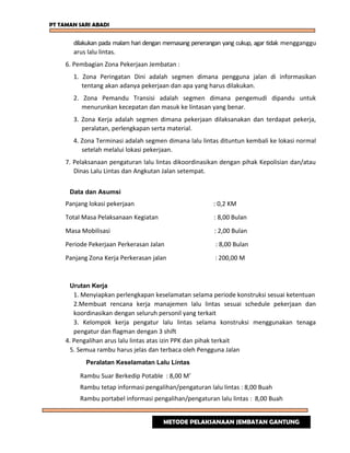 PT TAMAN SARI ABADI
dilakukan pada malam hari dengan memasang penerangan yang cukup, agar tidak mengganggu
arus lalu lintas.
6. Pembagian Zona Pekerjaan Jembatan :
1. Zona Peringatan Dini adalah segmen dimana pengguna jalan di informasikan
tentang akan adanya pekerjaan dan apa yang harus dilakukan.
2. Zona Pemandu Transisi adalah segmen dimana pengemudi dipandu untuk
menurunkan kecepatan dan masuk ke lintasan yang benar.
3. Zona Kerja adalah segmen dimana pekerjaan dilaksanakan dan terdapat pekerja,
peralatan, perlengkapan serta material.
4. Zona Terminasi adalah segmen dimana lalu lintas dituntun kembali ke lokasi normal
setelah melalui lokasi pekerjaan.
7. Pelaksanaan pengaturan lalu lintas dikoordinasikan dengan pihak Kepolisian dan/atau
Dinas Lalu Lintas dan Angkutan Jalan setempat.
Data dan Asumsi
Panjang lokasi pekerjaan : 0,2 KM
Total Masa Pelaksanaan Kegiatan : 8,00 Bulan
Masa Mobilisasi : 2,00 Bulan
Periode Pekerjaan Perkerasan Jalan : 8,00 Bulan
Panjang Zona Kerja Perkerasan jalan : 200,00 M
Urutan Kerja
1. Menyiapkan perlengkapan keselamatan selama periode konstruksi sesuai ketentuan
2.Membuat rencana kerja manajemen lalu lintas sesuai schedule pekerjaan dan
koordinasikan dengan seluruh personil yang terkait
3. Kelompok kerja pengatur lalu lintas selama konstruksi menggunakan tenaga
pengatur dan flagman dengan 3 shift
4. Pengalihan arus lalu lintas atas izin PPK dan pihak terkait
5. Semua rambu harus jelas dan terbaca oleh Pengguna Jalan
Peralatan Keselamatan Lalu Lintas
Rambu Suar Berkedip Potable : 8,00 M’
Rambu tetap informasi pengalihan/pengaturan lalu lintas : 8,00 Buah
Rambu portabel informasi pengalihan/pengaturan lalu lintas : 8,00 Buah
METODE PELAKSANAAN JEMBATAN GANTUNG
 