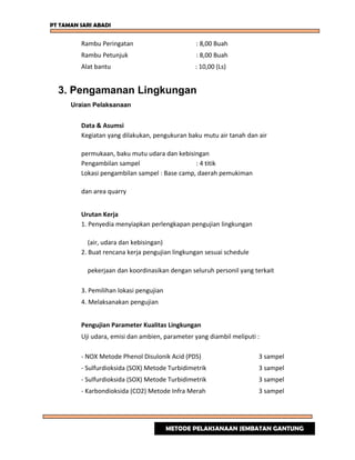PT TAMAN SARI ABADI
Rambu Peringatan : 8,00 Buah
Rambu Petunjuk : 8,00 Buah
Alat bantu : 10,00 (Ls)
3. Pengamanan Lingkungan
Uraian Pelaksanaan
Data & Asumsi
Kegiatan yang dilakukan, pengukuran baku mutu air tanah dan air
permukaan, baku mutu udara dan kebisingan
Pengambilan sampel : 4 titik
Lokasi pengambilan sampel : Base camp, daerah pemukiman
dan area quarry
Urutan Kerja
1. Penyedia menyiapkan perlengkapan pengujian lingkungan
(air, udara dan kebisingan)
2. Buat rencana kerja pengujian lingkungan sesuai schedule
pekerjaan dan koordinasikan dengan seluruh personil yang terkait
3. Pemilihan lokasi pengujian
4. Melaksanakan pengujian
Pengujian Parameter Kualitas Lingkungan
Uji udara, emisi dan ambien, parameter yang diambil meliputi :
- NOX Metode Phenol Disulonik Acid (PDS) 3 sampel
- Sulfurdioksida (SOX) Metode Turbidimetrik 3 sampel
- Sulfurdioksida (SOX) Metode Turbidimetrik 3 sampel
- Karbondioksida (CO2) Metode Infra Merah 3 sampel
METODE PELAKSANAAN JEMBATAN GANTUNG
 