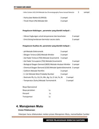 PT TAMAN SARI ABADI
- Hidro Carbon (HC)-CH4 Metode Gas Chromatography-Flame Ionized Detector 3 sampel
- Particulate Matter10 (PM10) 3 sampel
- Timah Hitam (Pb) Metode SSA 3 sampel
Pengukuran Kebisingan , parameter yang diambil meliputi :
- Vibrasi lingkungan untuk kenyamanan dan kesehatan 3 sampel
- Emisi bising kendaraan bermotor secara statis 3 sampel
Pengukuran Kualitas Air, parameter yang diambil meliputi :
- pH Metode Elektrometik 3 sampel
- Oksigen Terlarut (DO) Metode Winkler 3 sampel
- Zat Padat Terlarut (TDS) Metode Gravimetrik 3 sampel
- Zat Padat Tersuspensi (TSS) Metode Gravimetrik 3 sampel
- Biological Oxygen Demand (BOD) Metode Inkubasi-Winkler 3 sampel
- Chemical Oxygen Demand (COD) Metode Spektrofotometrik 3 sampel
- Coliform Metode Petrifilm 3 sampel
- E. Coli Metode Most Probably Number 3 sampel
- Destruksi Pb, Cu, Cd, Zn, Mn, Ag, Co, Cr tot, Fe, Ni 3 sampel
- Temperatur (Suhu) Metode Termometrik 3 sampel
Biaya Operasional
Biaya peralatan Ls
Personil Ls
Transportasi Ls
4. Manajemen Mutu
Uraian Pelaksanaan
Pekerjaan harus dilaksanakan melalui proses Manajemen Mutu, memanfaatkan Sumber
METODE PELAKSANAAN JEMBATAN GANTUNG
 