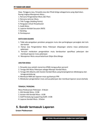 PT TAMAN SARI ABADI
Daya Pengguna Jasa, Penyedia Jasa dan Pihak Ketiga sebagaimana yang diperlukan.
Ruang Lingkup Manajemen Mutu :
1. Rencana Pengendalian Mutu (QC Plan)
2. Rencana Jaminan Mutu
3. Titik Tunggu (Holding Points)
4. Pengujian Untuk Penyelesaian
5. Audit Mutu
6. Laporan Ketidak Sesuaian (NCR)
7. Banding
8. Pembayaran
DATA DAN ASUMSI
1. Tidak ada pengadaan peralatan pengujian mutu dan perlengkapan perangkat alat tulis
dan kantor
2. Hanya Jasa Pengendalian Mutu Pekerjaan dilapangan selama masa pelaksanaan
pekerjaan
3. Personil melakukan pengendalian mutu berdasarkan spesifikasi pekerjaan dan
membuat laporan mutu pekerjaan
4. Manajemen Mutu sesuai ketentuan Ditjen Bina Marga
URUTAN KERJA
1. Penyedia Jasa setelah menerima SPMK mengusulkan personil
2. Tenaga Ahli Mutu Pekerjaan sebagai Manajer Kendali Mutu
3. Tenaga Ahli dibantu oleh Asisten Kendali Mutu yang berpengalaman dibidangnya dan
tenaga pendukung
4. Membuat RMK dan laporan mutu yg disetujui PPK
5. Melakukan pengendalian mutu semua pekerjaan dan membuat laporan secara berkala
TENAGA / PERSONIL
Masa Pelaksanaan Pekerjaan : 8 Bulan
1. Ahli Kendali Mutu : 8 OB
2. Asisten Ahli Kendali Mutu : 8 OB
3. Staff Pendukung (supporting Staff) : 8 OB
4. Laporan Kendali Mutu : 8 Bulan
5. Sondir termasuk Laporan
Uraian Pelaksanaan
METODE PELAKSANAAN JEMBATAN GANTUNG
 