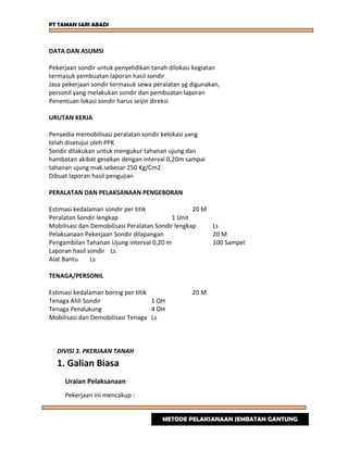 PT TAMAN SARI ABADI
DATA DAN ASUMSI
Pekerjaan sondir untuk penyelidikan tanah dilokasi kegiatan
termasuk pembuatan laporan hasil sondir
Jasa pekerjaan sondir termasuk sewa peralatan yg digunakan,
personil yang melakukan sondir dan pembuatan laporan
Penentuan lokasi sondir harus seijin direksi
URUTAN KERJA
Penyedia memobilisasi peralatan sondir kelokasi yang
telah disetujui oleh PPK
Sondir dilakukan untuk mengukur tahanan ujung dan
hambatan akibat gesekan dengan interval 0,20m sampai
tahanan ujung mak.sebesar 250 Kg/Cm2
Dibuat laporan hasil pengujian
PERALATAN DAN PELAKSANAAN PENGEBORAN
Estimasi kedalaman sondir per titik 20 M
Peralatan Sondir lengkap 1 Unit
Mobilisasi dan Demobilisasi Peralatan Sondir lengkap Ls
Pelaksanaan Pekerjaan Sondir dilapangan 20 M
Pengambilan Tahanan Ujung interval 0,20 m 100 Sampel
Laporan hasil sondir Ls
Alat Bantu Ls
TENAGA/PERSONIL
Estimasi kedalaman boring per titik 20 M
Tenaga Ahli Sondir 1 OH
Tenaga Pendukung 4 OH
Mobilisasi dan Demobilisasi Tenaga Ls
DIVISI 3. PKERJAAN TANAH
1. Galian Biasa
Uraian Pelaksanaan
Pekerjaan ini mencakup :
METODE PELAKSANAAN JEMBATAN GANTUNG
 