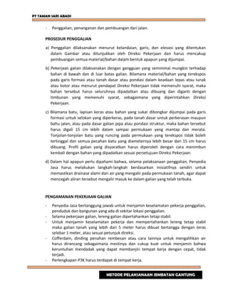 PT TAMAN SARI ABADI
- Penggalian, penanganan dan pembuangan dari jalan.
PROSEDUR PENGGALIAN
a) Penggalian dilaksanakan menurut kelandaian, garis, dan elevasi yang ditentukan
dalam Gambar atau ditunjukkan oleh Direksi Pekerjaan dan harus mencakup
pembuangan semua material/bahan dalam bentuk apapun yang dijumpai.
b) Pekerjaan galian dilaksanakan dengan gangguan yang seminimal mungkin terhadap
bahan di bawah dan di luar batas galian. Bilamana material/bahan yang terekspos
pada garis formasi atau tanah dasar atau pondasi dalam keadaan lepas atau lunak
atau kotor atau menurut pendapat Direksi Pekerjaan tidak memenuhi syarat, maka
bahan tersebut harus seluruhnya dipadatkan atau dibuang dan diganti dengan
timbunan yang memenuhi syarat, sebagaimana yang diperintahkan Direksi
Pekerjaan.
c) Bilamana batu, lapisan keras atau bahan yang sukar dibongkar dijumpai pada garis
formasi untuk selokan yang diperkeras, pada tanah dasar untuk perkerasan maupun
bahu jalan, atau pada dasar galian pipa atau pondasi struktur, maka bahan tersebut
harus digali 15 cm lebih dalam sampai permukaan yang mantap dan merata.
Tonjolan-tonjolan batu yang runcing pada permukaan yang terekspos tidak boleh
tertinggal dan semua pecahan batu yang diameternya lebih besar dari 15 cm harus
dibuang. Profil galian yang disyaratkan harus diperoleh dengan cara menimbun
kembali dengan bahan yang dipadatkan sesuai persetujuan Direksi Pekerjaan.
d) Dalam hal apapun perlu dipahami bahwa, selama pelaksanaan penggalian, Penyedia
Jasa harus melakukan langkah-langkah berdasarkan inisiatifnya sendiri untuk
memastikan drainase alami dari air yang mengalir pada permukaan tanah, agar dapat
mencegah aliran tersebut mengalir masuk ke dalam galian yang telah terbuka.
PENGAMANAN PEKERJAAN GALIAN
- Penyedia Jasa bertanggung jawab untuk menjamin keselamatan pekerja penggalian,
penduduk dan bangunan yang ada di sekitar lokasi penggalian.
- Selama pekerjaan galian, lereng galian dipertahankan tetap stabil.
- Untuk menjamin keselamatan pekerja dan mempertahankan lereng tetap stabil
maka galian tanah yang lebih dari 5 meter harus dibuat bertangga dengan teras
selebar 1 meter, atau sesuai petunjuk direksi.
- Cofferdam, dinding penahan rembesan atau cara lainnya untuk mengalihkan air
harus dirancang sebagaimana mestinya dan cukup kuat untuk menjamin bahwa
keruntuhan mendadak yang dapat membanjiri tempat kerja dengan cepat, tidak
terjadi.
- Perlengkapan P3K harus terdapat di tempat kerja.
METODE PELAKSANAAN JEMBATAN GANTUNG
 