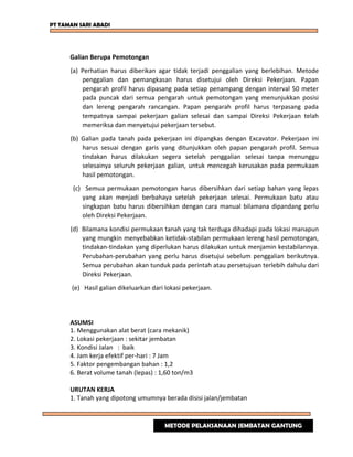 PT TAMAN SARI ABADI
Galian Berupa Pemotongan
(a) Perhatian harus diberikan agar tidak terjadi penggalian yang berlebihan. Metode
penggalian dan pemangkasan harus disetujui oleh Direksi Pekerjaan. Papan
pengarah profil harus dipasang pada setiap penampang dengan interval 50 meter
pada puncak dari semua pengarah untuk pemotongan yang menunjukkan posisi
dan lereng pengarah rancangan. Papan pengarah profil harus terpasang pada
tempatnya sampai pekerjaan galian selesai dan sampai Direksi Pekerjaan telah
memeriksa dan menyetujui pekerjaan tersebut.
(b) Galian pada tanah pada pekerjaan ini dipangkas dengan Excavator. Pekerjaan ini
harus sesuai dengan garis yang ditunjukkan oleh papan pengarah profil. Semua
tindakan harus dilakukan segera setelah penggalian selesai tanpa menunggu
selesainya seluruh pekerjaan galian, untuk mencegah kerusakan pada permukaan
hasil pemotongan.
(c) Semua permukaan pemotongan harus dibersihkan dari setiap bahan yang lepas
yang akan menjadi berbahaya setelah pekerjaan selesai. Permukaan batu atau
singkapan batu harus dibersihkan dengan cara manual bilamana dipandang perlu
oleh Direksi Pekerjaan.
(d) Bilamana kondisi permukaan tanah yang tak terduga dihadapi pada lokasi manapun
yang mungkin menyebabkan ketidak-stabilan permukaan lereng hasil pemotongan,
tindakan-tindakan yang diperlukan harus dilakukan untuk menjamin kestabilannya.
Perubahan-perubahan yang perlu harus disetujui sebelum penggalian berikutnya.
Semua perubahan akan tunduk pada perintah atau persetujuan terlebih dahulu dari
Direksi Pekerjaan.
(e) Hasil galian dikeluarkan dari lokasi pekerjaan.
ASUMSI
1. Menggunakan alat berat (cara mekanik)
2. Lokasi pekerjaan : sekitar jembatan
3. Kondisi Jalan : baik
4. Jam kerja efektif per-hari : 7 Jam
5. Faktor pengembangan bahan : 1,2
6. Berat volume tanah (lepas) : 1,60 ton/m3
URUTAN KERJA
1. Tanah yang dipotong umumnya berada disisi jalan/jembatan
METODE PELAKSANAAN JEMBATAN GANTUNG
 