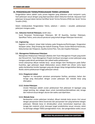 PT TAMAN SARI ABADI
III. PENGENDALIAN TEKNIS/PENGUASAAN TEKNIS LAPANGAN
Pengendalian teknis adalah suatu proses kegiatan yang dilakukan untuk menjamin suatu
hasil pekerjaan sesuai dengan yang dipersyaratkan dalam Dokumen Kontrak. Kepuasan hasil
pekerjaan terwujud dalam bentuk Sertifikat Serah Terima Pertama (PHO) dan Serah Terima
Terakhir (FHO) .
Dalam melaksanakan Pengendalian Teknis, sebelum – selama – sesudah, pelaksanaan
pekerjaan mengacu pada :
3.1. Dokumen Kontrak Pekerjaan, terdiri atas :
Surat Perjanjian Pemborongan Pekerjaan, Bill Of Quantity, Gambar Pekerjaan,
Spesifikasi Teknis, serta seluruh peraturan yang terkait dengan Pekerjaan Konstruksi.
3.2. Engineering
Kegiatan ini meliputi, tetapi tidak terbatas pada Pengukuran/Perhitungan, Pengecekan
Kesiapan Lahan, Shop Drawing dan Asbuilt Drawing, Proses Usulan Material Konstruksi,
Dokumentasi dan Pelaporan, Quality Control Plan, Test, dan Inspeksi Pekerjaan.
3.3. Managemen Pelaksanaan Pekerjaan
Manajemen Pelaksanaan Pekerjaan dikelola oleh Team Managemen Proyek yang terdiri
dari Personil Inti. Team Managemen Proyek membuat rancangan urutan pekerjaan yang
mengacu pada denah pentahapan dan jadwal waktu pelaksanaan.
Untuk selanjutnya dibuat metode kerja sesuai dengan Item Pembayaran pada Daftar
Kuantitas, agar pekerjaan dapat dilaksanakan secara efektif dan efisien serta tepat
waktu berdasarkan kondisi lapangan yang ada dengan tetap mengendalikan Bahaya dan
Resiko selama pelaksanaan hingga pekerjaan selesai.
3.3.1. Pengaturan Lokasi
Kegiatan ini merupakan penataan penempatan fasilitas, peralatan, bahan dan
tenaga yang disesuaikan dengan urutan pekerjaan dan metode kerja yang
diterapkan.
3.3.2. Urutan Pekerjaan
Urutan Pekerjaan adalah urutan pelaksanaan fisik pekerjaan di lapangan yang
sangat penting, dan sebagai dasar untuk memobilisasi/demobilisasi alat, tenaga
dan material sesuai dengan ukuran dan waktu saat diperlukan.
3.3.3. Metode Kerja
Berdasarkan urutan pekerjaan tersebut, dibuat metode kerja secara rinci sesuai
dengan persyaratan teknis konstruksi dan persyaratan lain yang berkaitan dengan
pekerjaan. Metode kerja ini dimaksudkan untuk menentukan keperluan alat,
tenaga dan material untuk mencapai target produktivitas sesuai rencana, selain
itu berfungsi sebagai TOOLS penegendalian mutu dan pengendalian waktu sesuai
METODE PELAKSANAAN JEMBATAN GANTUNG
 