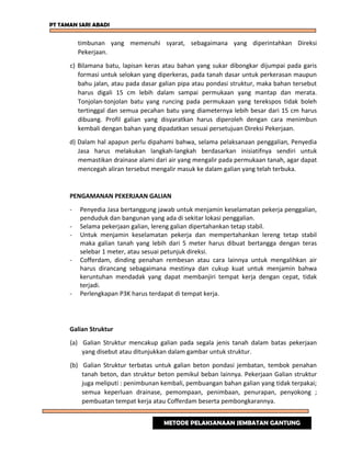 PT TAMAN SARI ABADI
timbunan yang memenuhi syarat, sebagaimana yang diperintahkan Direksi
Pekerjaan.
c) Bilamana batu, lapisan keras atau bahan yang sukar dibongkar dijumpai pada garis
formasi untuk selokan yang diperkeras, pada tanah dasar untuk perkerasan maupun
bahu jalan, atau pada dasar galian pipa atau pondasi struktur, maka bahan tersebut
harus digali 15 cm lebih dalam sampai permukaan yang mantap dan merata.
Tonjolan-tonjolan batu yang runcing pada permukaan yang terekspos tidak boleh
tertinggal dan semua pecahan batu yang diameternya lebih besar dari 15 cm harus
dibuang. Profil galian yang disyaratkan harus diperoleh dengan cara menimbun
kembali dengan bahan yang dipadatkan sesuai persetujuan Direksi Pekerjaan.
d) Dalam hal apapun perlu dipahami bahwa, selama pelaksanaan penggalian, Penyedia
Jasa harus melakukan langkah-langkah berdasarkan inisiatifnya sendiri untuk
memastikan drainase alami dari air yang mengalir pada permukaan tanah, agar dapat
mencegah aliran tersebut mengalir masuk ke dalam galian yang telah terbuka.
PENGAMANAN PEKERJAAN GALIAN
- Penyedia Jasa bertanggung jawab untuk menjamin keselamatan pekerja penggalian,
penduduk dan bangunan yang ada di sekitar lokasi penggalian.
- Selama pekerjaan galian, lereng galian dipertahankan tetap stabil.
- Untuk menjamin keselamatan pekerja dan mempertahankan lereng tetap stabil
maka galian tanah yang lebih dari 5 meter harus dibuat bertangga dengan teras
selebar 1 meter, atau sesuai petunjuk direksi.
- Cofferdam, dinding penahan rembesan atau cara lainnya untuk mengalihkan air
harus dirancang sebagaimana mestinya dan cukup kuat untuk menjamin bahwa
keruntuhan mendadak yang dapat membanjiri tempat kerja dengan cepat, tidak
terjadi.
- Perlengkapan P3K harus terdapat di tempat kerja.
Galian Struktur
(a) Galian Struktur mencakup galian pada segala jenis tanah dalam batas pekerjaan
yang disebut atau ditunjukkan dalam gambar untuk struktur.
(b) Galian Struktur terbatas untuk galian beton pondasi jembatan, tembok penahan
tanah beton, dan struktur beton pemikul beban lainnya. Pekerjaan Galian struktur
juga meliputi : penimbunan kembali, pembuangan bahan galian yang tidak terpakai;
semua keperluan drainase, pemompaan, penimbaan, penurapan, penyokong ;
pembuatan tempat kerja atau Cofferdam beserta pembongkarannya.
METODE PELAKSANAAN JEMBATAN GANTUNG
 