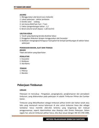 PT TAMAN SARI ABADI
ASUMSI
1. Menggunakan alat berat (cara mekanik)
2. Lokasi pekerjaan : sekitar jembatan
3. Kondisi Jalan : sedang
4. Jam kerja efektif per-hari : 7 Jam
5. Faktor pengembangan bahan : 1,2
6. Berat volume tanah (lepas) : 1,60 ton/m3
URUTAN KERJA
1. Tanah yang dipotong berada disekitar lokasi
2. Penggalian dilakukan dengan menggunakan alat Excavator
3. Bulldozer mengangkut/mengusur hasil galian ke tempat pembuangan di sekitar lokasi
pekerjaan
PEMAKAIAN BAHAN, ALAT DAN TENAGA
BAHAN
Tidak ada bahan yang diperlukan
PERALATAN
1. Excavator
2. Bulldozer
3. Alat Bantu
TENAGA
1. Pekerja
2. Mandor
Pekerjaan Timbunan
URAIAN
Pekerjaan ini mencakup : Pengadaan, pengangkutan, penghamparan dan pemadatan
timbunan, yang dilaksanakan pada pekerjaan ini adalah Timbunan Pilihan dari Sumber
Galian.
Timbunan yang diklasifikasikan sebagai timbunan pilihan terdiri dari bahan tanah atau
batu yang memenuhi semua ketentuan di atas untuk timbunan biasa dan sebagai
tambahan harus memiliki sifat-sifat tertentu yang tergantung dari maksud
penggunaannya, seperti diperintahkan atau disetujui oleh Direksi Pekerjaan. Dalam
segala hal, seluruh timbunan pilihan harus, bila diuji sesuai dengan SNI 03-1744-1989,
METODE PELAKSANAAN JEMBATAN GANTUNG
 