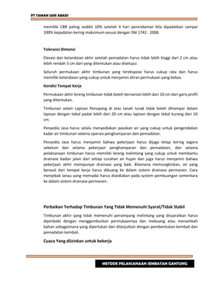 PT TAMAN SARI ABADI
memiliki CBR paling sedikit 10% setelah 4 hari perendaman bila dipadatkan sampai
100% kepadatan kering maksimum sesuai dengan SNI 1742 : 2008.
Toleransi Dimensi
Elevasi dan kelandaian akhir setelah pemadatan harus tidak lebih tinggi dari 2 cm atau
lebih rendah 3 cm dari yang ditentukan atau disetujui.
Seluruh permukaan akhir timbunan yang terekspose harus cukup rata dan harus
memiliki kelandaian yang cukup untuk menjamin aliran permukaan yang bebas.
Kondisi Tempat Kerja
Permukaan akhir lereng timbunan tidak boleh bervariasi lebih dari 10 cm dari garis profil
yang ditentukan.
Timbunan selain Lapisan Penopang di atas tanah lunak tidak boleh dihampar dalam
lapisan dengan tebal padat lebih dari 20 cm atau lapisan dengan tebal kurang dari 10
cm.
Penyedia Jasa harus selalu menyediakan pasokan air yang cukup untuk pengendalian
kadar air timbunan selama operasi penghamparan dan pemadatan.
Penyedia Jasa harus menjamin bahwa pekerjaan harus dijaga tetap kering segera
sebelum dan selama pekerjaan penghamparan dan pemadatan, dan selama
pelaksanaan timbunan harus memiliki lereng melintang yang cukup untuk membantu
drainase badan jalan dari setiap curahan air hujan dan juga harus menjamin bahwa
pekerjaan akhir mempunyai drainase yang baik. Bilamana memungkinkan, air yang
berasal dari tempat kerja harus dibuang ke dalam sistem drainase permanen. Cara
menjebak lanau yang memadai harus disediakan pada system pembuangan sementara
ke dalam sistem drainase permanen.
Perbaikan Terhadap Timbunan Yang Tidak Memenuhi Syarat/Tidak Stabil
Timbunan akhir yang tidak memenuhi penampang melintang yang disyaratkan harus
diperbaiki dengan menggemburkan permukaannya dan mebuang atau menambah
bahan sebagaimana yang diperlukan dan dilanjutkan dengan pembentukan kembali dan
pemadatan kembali.
Cuaca Yang diizinkan untuk bekerja
METODE PELAKSANAAN JEMBATAN GANTUNG
 