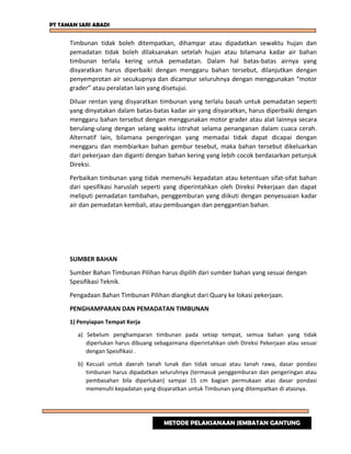 PT TAMAN SARI ABADI
Timbunan tidak boleh ditempatkan, dihampar atau dipadatkan sewaktu hujan dan
pemadatan tidak boleh dilaksanakan setelah hujan atau bilamana kadar air bahan
timbunan terlalu kering untuk pemadatan. Dalam hal batas-batas airnya yang
disyaratkan harus diperbaiki dengan menggaru bahan tersebut, dilanjutkan dengan
penyemprotan air secukupnya dan dicampur seluruhnya dengan menggunakan “motor
grader” atau peralatan lain yang disetujui.
Diluar rentan yang disyaratkan timbunan yang terlalu basah untuk pemadatan seperti
yang dinyatakan dalam batas-batas kadar air yang disyaratkan, harus diperbaiki dengan
menggaru bahan tersebut dengan menggunakan motor grader atau alat lainnya secara
berulang-ulang dengan selang waktu istrahat selama penanganan dalam cuaca cerah.
Alternatif lain, bilamana pengeringan yang memadai tidak dapat dicapai dengan
menggaru dan membiarkan bahan gembur tesebut, maka bahan tersebut dikeluarkan
dari pekerjaan dan diganti dengan bahan kering yang lebih cocok berdasarkan petunjuk
Direksi.
Perbaikan timbunan yang tidak memenuhi kepadatan atau ketentuan sifat-sifat bahan
dari spesifikasi haruslah seperti yang diperintahkan oleh Direksi Pekerjaan dan dapat
meliputi pemadatan tambahan, penggemburan yang diikuti dengan penyesuaian kadar
air dan pemadatan kembali, atau pembuangan dan penggantian bahan.
SUMBER BAHAN
Sumber Bahan Timbunan Pilihan harus dipilih dari sumber bahan yang sesuai dengan
Spesifikasi Teknik.
Pengadaan Bahan Timbunan Pilihan diangkut dari Quary ke lokasi pekerjaan.
PENGHAMPARAN DAN PEMADATAN TIMBUNAN
1) Penyiapan Tempat Kerja
a) Sebelum penghamparan timbunan pada setiap tempat, semua bahan yang tidak
diperlukan harus dibuang sebagaimana diperintahkan oleh Direksi Pekerjaan atau sesuai
dengan Spesifikasi .
b) Kecuali untuk daerah tanah lunak dan tidak sesuai atau tanah rawa, dasar pondasi
timbunan harus dipadatkan seluruhnya (termasuk penggemburan dan pengeringan atau
pembasahan bila diperlukan) sampai 15 cm bagian permukaan atas dasar pondasi
memenuhi kepadatan yang disyaratkan untuk Timbunan yang ditempatkan di atasnya.
METODE PELAKSANAAN JEMBATAN GANTUNG
 