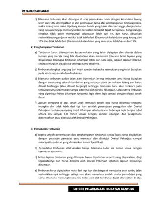 PT TAMAN SARI ABADI
c) Bilamana timbunan akan dibangun di atas permukaan tanah dengan kelandaian lereng
lebih dari 10%, ditempatkan di atas permukaan lama atau pembangunan timbunan baru,
maka lereng lama akan dipotong sampai tanah yang keras dan bertangga dengan lebar
yang cukup sehingga memungkinkan peralatan pemadat dapat beroperasi. Tanggatangga
tersebut tidak boleh mempunyai kelandaian lebih dari 4% dan harus dibuatkan
sedemikian dengan jarak vertikal tidak lebih dari 30 cm untuk kelandaian yang kurang dari
15% dan tidak lebih dari 60 cm untuk kelandaian yang sama atau lebih besar dari 15%.
2) Penghamparan Timbunan
a) Timbunan harus ditempatkan ke permukaan yang telah disiapkan dan disebar dalam
lapisan yang merata yang bila dipadatkan akan memenuhi toleransi tebal lapisan yang
disyaratkan. Bilamana timbunan dihampar lebih dari satu lapis, lapisan-lapisan tersebut
sedapat mungkin dibagi rata sehingga sama tebalnya.
b) Timbunan diangkut langsung dari lokasi sumber bahan ke permukaan yang telah disiapkan
pada saat cuaca cerah dan disebarkan.
c) Bilamana timbunan badan jalan akan diperlebar, lereng timbunan lama harus disiapkan
dengan membuang seluruh tumbuhan yang terdapat pada permukaan lereng dan harus
dibuat bertangga (atau dibuat bergerigi) sehingga timbunan baru akan terkunci pada
timbunan lama sedemikian sampai diterima oleh Direksi Pekerjaan. Selanjutnya timbunan
yang diperlebar harus dihampar horizontal lapis demi lapis sampai dengan elevasi tanah
dasar.
f) Lapisan penopang di atas tanah lunak termasuk tanah rawa harus dihampar sesegera
mungkin dan tidak lebih dari tiga hari setelah persetujuan penggalian oleh Direksi
Pekerjaan. Lapisan penopang dapat dihampar satu lapis atau beberapa lapis dengan tebal
antara 0,5 sampai 1,0 meter sesuai dengan kondisi lapangan dan sebagimana
diperintahkan atau disetujui oleh Direksi Pekerjaan.
3) Pemadatan Timbunan
a) Segera setelah penempatan dan penghamparan timbunan, setiap lapis harus dipadatkan
dengan peralatan pemadat yang memadai dan disetujui Direksi Pekerjaan sampai
mencapai kepadatan yang disyaratkan dalam Spesifikasi.
b) Pemadatan timbunan dilaksanakan hanya bilamana kadar air bahan sesuai dengan
ketentuan spesifikasi.
c) Setiap lapisan timbunan yang dihampar harus dipadatkan seperti yang disyaratkan, diuji
kepadatannya dan harus diterima oleh Direksi Pekerjaan sebelum lapisan berikutnya
dihampar.
e) Timbunan harus dipadatkan mulai dari tepi luar dan bergerak menuju ke arah sumbu jalan
sedemikian rupa sehingga setiap ruas akan menerima jumlah usaha pemadatan yang
sama. Bilamana memungkinkan, lalu lintas alat-alat konstruksi dapat dilewatkan di atas
METODE PELAKSANAAN JEMBATAN GANTUNG
 