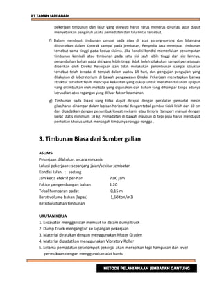 PT TAMAN SARI ABADI
pekerjaan timbunan dan lajur yang dilewati harus terus menerus divariasi agar dapat
menyebarkan pengaruh usaha pemadatan dari lalu lintas tersebut.
f) Dalam membuat timbunan sampai pada atau di atas gorong-gorong dan bilamana
disyaratkan dalam Kontrak sampai pada jembatan, Penyedia Jasa membuat timbunan
tersebut sama tinggi pada kedua sisinya. Jika kondisi-kondisi memerlukan penempatan
timbunan kembali atau timbunan pada satu sisi jauh lebih tinggi dari sisi lainnya,
penambahan bahan pada sisi yang lebih tinggi tidak boleh dilakukan sampai persetujuan
diberikan oleh Direksi Pekerjaan dan tidak melakukan penimbunan sampai struktur
tersebut telah berada di tempat dalam waktu 14 hari, dan pengujian-pengujian yang
dilakukan di laboratorium di bawah pengawasan Direksi Pekerjaan menetapkan bahwa
struktur tersebut telah mencapai kekuatan yang cukup untuk menahan tekanan apapun
yang ditimbulkan oleh metoda yang digunakan dan bahan yang dihampar tanpa adanya
kerusakan atau regangan yang di luar faktor keamanan.
g) Timbunan pada lokasi yang tidak dapat dicapai dengan peralatan pemadat mesin
gilas,harus dihampar dalam lapisan horizontal dengan tebal gembur tidak lebih dari 10 cm
dan dipadatkan dengan penumbuk loncat mekanis atau timbris (tamper) manual dengan
berat statis minimum 10 kg. Pemadatan di bawah maupun di tepi pipa harus mendapat
perhatian khusus untuk mencegah timbulnya rongga-rongga .
3. Timbunan Biasa dari Sumber galian
ASUMSI
Pekerjaan dilakukan secara mekanis
Lokasi pekerjaan : sepanjang jalan/sekitar jembatan
Kondisi Jalan : sedang
Jam kerja efektif per-hari 7,00 jam
Faktor pengembangan bahan 1,20
Tebal hamparan padat 0,15 m
Berat volume bahan (lepas) 1,60 ton/m3
Retribusi bahan timbunan
URUTAN KERJA
1. Excavator menggali dan memuat ke dalam dump truck
2. Dump Truck mengangkut ke lapangan pekerjaan
3. Material diratakan dengan menggunakan Motor Grader
4. Material dipadatkan menggunakan Vibratory Roller
5. Selama pemadatan sekelompok pekerja akan merapikan tepi hamparan dan level
permukaan dengan menggunakan alat bantu
METODE PELAKSANAAN JEMBATAN GANTUNG
 