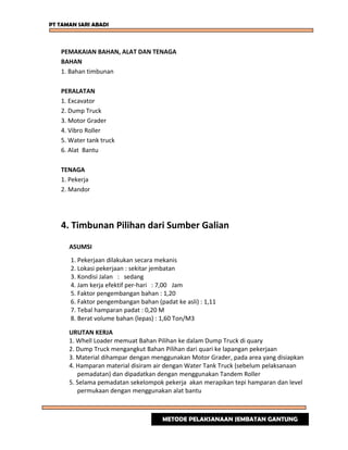 PT TAMAN SARI ABADI
PEMAKAIAN BAHAN, ALAT DAN TENAGA
BAHAN
1. Bahan timbunan
PERALATAN
1. Excavator
2. Dump Truck
3. Motor Grader
4. Vibro Roller
5. Water tank truck
6. Alat Bantu
TENAGA
1. Pekerja
2. Mandor
4. Timbunan Pilihan dari Sumber Galian
ASUMSI
1. Pekerjaan dilakukan secara mekanis
2. Lokasi pekerjaan : sekitar jembatan
3. Kondisi Jalan : sedang
4. Jam kerja efektif per-hari : 7,00 Jam
5. Faktor pengembangan bahan : 1,20
6. Faktor pengembangan bahan (padat ke asli) : 1,11
7. Tebal hamparan padat : 0,20 M
8. Berat volume bahan (lepas) : 1,60 Ton/M3
URUTAN KERJA
1. Whell Loader memuat Bahan Pilihan ke dalam Dump Truck di quary
2. Dump Truck mengangkut Bahan Pilihan dari quari ke lapangan pekerjaan
3. Material dihampar dengan menggunakan Motor Grader, pada area yang disiapkan
4. Hamparan material disiram air dengan Water Tank Truck (sebelum pelaksanaan
pemadatan) dan dipadatkan dengan menggunakan Tandem Roller
5. Selama pemadatan sekelompok pekerja akan merapikan tepi hamparan dan level
permukaan dengan menggunakan alat bantu
METODE PELAKSANAAN JEMBATAN GANTUNG
 