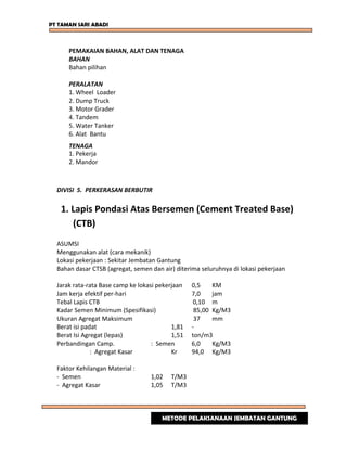 PT TAMAN SARI ABADI
PEMAKAIAN BAHAN, ALAT DAN TENAGA
BAHAN
Bahan pilihan
PERALATAN
1. Wheel Loader
2. Dump Truck
3. Motor Grader
4. Tandem
5. Water Tanker
6. Alat Bantu
TENAGA
1. Pekerja
2. Mandor
DIVISI 5. PERKERASAN BERBUTIR
1. Lapis Pondasi Atas Bersemen (Cement Treated Base)
(CTB)
ASUMSI
Menggunakan alat (cara mekanik)
Lokasi pekerjaan : Sekitar Jembatan Gantung
Bahan dasar CTSB (agregat, semen dan air) diterima seluruhnya di lokasi pekerjaan
Jarak rata-rata Base camp ke lokasi pekerjaan 0,5 KM
Jam kerja efektif per-hari 7,0 jam
Tebal Lapis CTB 0,10 m
Kadar Semen Minimum (Spesifikasi) 85,00 Kg/M3
Ukuran Agregat Maksimum 37 mm
Berat isi padat 1,81 -
Berat Isi Agregat (lepas) 1,51 ton/m3
Perbandingan Camp. : Semen 6,0 Kg/M3
: Agregat Kasar Kr 94,0 Kg/M3
Faktor Kehilangan Material :
- Semen 1,02 T/M3
- Agregat Kasar 1,05 T/M3
METODE PELAKSANAAN JEMBATAN GANTUNG
 