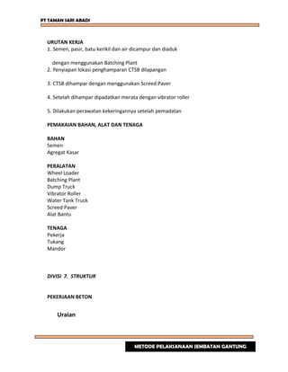 PT TAMAN SARI ABADI
URUTAN KERJA
1. Semen, pasir, batu kerikil dan air dicampur dan diaduk
dengan menggunakan Batching Plant
2. Penyiapan lokasi penghamparan CTSB dilapangan
3. CTSB dihampar dengan menggunakan Screed Paver
4. Setelah dihampar dipadatkan merata dengan vibrator roller
5. Dilakukan perawatan kekeringannya setelah pemadatan
PEMAKAIAN BAHAN, ALAT DAN TENAGA
BAHAN
Semen
Agregat Kasar
PERALATAN
Wheel Loader
Batching Plant
Dump Truck
Vibrator Roller
Water Tank Truck
Screed Paver
Alat Bantu
TENAGA
Pekerja
Tukang
Mandor
DIVISI 7. STRUKTUR
PEKERJAAN BETON
Uraian
METODE PELAKSANAAN JEMBATAN GANTUNG
 