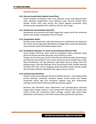 PT TAMAN SARI ABADI
komitmen Kontrak.
3.3.4. Rencana Kendali Mutu (Quality Control Plan)
Untuk menjamin tercapainya suatu mutu pekerjaan sesuai yang dipersyaratkan
maka dibuatlah pengendalian mutu pekerjaan yaitu Rencana Kendali Mutu
(Quality Control Plan) yang dimulai dari proses kegiatan pembuatan Shop
Drawing, proses pengadaan dan mobilisasi material, alat, tenaga .
3.3.5. Keselamatan dan Kesehatan Kerja (K3)
Keselamatan dan Kesehatan baik bagi tenaga kerja maupun pihak lain senantiasa
dijamin yaitu dengan mengadakan Team K3 Proyek.
3.3.6. Pengendalian Waktu
Berdasar pada metode kerja maka baik keterurutan, produktivitas dan keperluan
alat, bahan serta tenaga dapat dikendalikan sehingga waktu yang telah ditetapkan
secara otomatis dapat dikendalikan dengan benar.
3.3.7. Pemeliharan Pekerjaan dan Serah Terima Pekerjaan (PHO dan FHO)
Sesuai dengan ketentuan dalam dokumen pengadaan bahwa pekerjaan dapat
diserah terimakan jika telah selesai dan sesuai ketentuan teknis.
Tahapan serah terima yaitu, Serah Terima Pertama (PHO) kemudian diikuti dengan
pemeliharaan dan perbaikan minor untuk selanjutnya sesuai dengan batas waktu
Masa Pemeliharaan dan jika pekerjaan telah dapat diterima dengan baik oleh
pemilik proyek, maka akan dilakukan Serah Terima Kedua (FHO). Dengan terbitnya
Sertifikat FHO maka seluruh tanggung jawab diserahkan kepada pemilik proyek
dan kontraktor pelaksana dibebaskan dari segala macam tuntutan.
3.3.8. Sosialisasi dan Koordinasi
Sebelum pelaksanaan pekerjaan dimulai kontraktor bersama – sama dengan pihak
pemilik pekerjaan melakukan sosialisasi kepada Instansi terkait dan kepada
masyarakat sekitar agar bisa memahami kegiatan yang akan dilaksanakan
sehinnga meminimalisir timbulnya konflik dan persepsi negatif.
Sosialisasi dan Koordinasi tetap dilaksanakan saat berlangsungnya pekerjaan
hingga selesai dengan maksud untuk memperoleh informasi dan masukan dari
Instansi terkait dan masyarakat sekitar sehingga masalah yang timbul dapat
dipecahkan sebaik baiknya untuk tidak menyita waktu pelaksanaan pekerjaan.
METODE PELAKSANAAN JEMBATAN GANTUNG
 