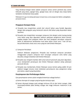 PT TAMAN SARI ABADI
Yang dimaksud dengan beton adalah campuran antara semen portland atau semen
hidraulik yang setara, agregat halus, agregat kasar, dan air dengan atau tanpa bahan
tambahan membentuk massa padat.
Pekerjaan ini juga mencakup penyiapan tempat kerja untuk pengecoran beton, pengadaan,
perawatan beton.
Pengajuan Kesiapan Kerja
a) Penyedia Jasa mengirimkan contoh dari seluruh bahan yang hendak digunakan
dengan data pengujian yang memenuhi seluruh sifat bahan yang disyaratkan dalam
Spesifikasi.
b) Penyedia Jasa mengirimkan rancangan campuran (mix design) untuk masing-masing
mutu beton yang akan digunakan sebelum pekerjaan pengecoran beton dimulai,
lengkap dengan hasil pengujian bahan dan hasil pengujian percobaan campuran
beton di laboratorium berdasarkan kuat tekan beton untuk umur 7 dan 28 hari,
kecuali ditentukan untuk umur-umur yang lain oleh Direksi Pekerjaan.
c) Campuran Percobaan
Sebelum dilakukan pengecoran, Penyedia Jasa membuat campuran percobaan
menggunakan proporsi campuran hasil rancangan campuran serta bahan yang
diusulkan, dengan disaksikan oleh Direksi Pekerjaan.
d) Penyedia Jasa mengirim Gambar detil untuk seluruh perancah yang akan digunakan,
untuk memperoleh persetujuan dari Direksi Pekerjaan sebelum setiap pekerjaan
perancah dimulai.
e) Penyedia Jasa memberitahu Direksi Pekerjaan secara tertulis paling sedikit 24 jam
sebelum tanggal rencana mulai melakukan pencampuran atau pengecoran setiap
jenis beton, seperti yang disyaratkan.
Penyimpanan dan Perlindungan Bahan
Cara penyimpanan semen adalah mengikuti ketentuan sebagai berikut :
a) Semen disirnpan di ruangan yang kering dan tertutup rapat.
b) Semen ditumpuk dengan jarak setinggi minimum 30 cm dari lantai ruangan, tidak
menempel/rnelekat pada dinding ruangan dan tinggi timbunan maksimum 8 zak
semen.
METODE PELAKSANAAN JEMBATAN GANTUNG
 