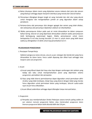 PT TAMAN SARI ABADI
a) Beton dicampur dalam mesin yang dijalankan secara mekanis dari jenis dan ukuran
yang disetujui sehingga dapat menjamin distribusi yang merata dari seluruh bahan.
b) Pencampur dilengkapi dengan tangki air yang memadai dan alat ukur yang akurat
untuk mengukur dan mengendalikan jumlah air yang digunakan dalam setiap
penakaran.
c) Pertama-tama alat pencampur diisi dengan agregat dan semen yang telah ditakar,
dan selanjutnya alat pencampur dijalankan sebelum air ditambahkan.
d) Waktu pencampuran diukur pada saat air mulai dimasukkan ke dalam campuran
bahan kering. Seluruh air yang diperlukan dimasukkan sebelum waktu pencampuran
telah berlangsung seperempat bagian. Waktu pencampuran untuk mesin
berkapasitas % m3 atau kurang haruslah 1,5 men it; untuk mesin yang lebih besar
waktunya ditingkatkan 15 detik untuk tiap penambahan 0,5 m'.
PELAKSANAAN PENGECORAN
1. Penyiapan Tempat Kerja
Sebelum pengecoran beton dimulai, seluruh acuan, tulangan dan benda lain yang harus
dimasukkan ke dalam beton, harus sudah dipasang dan diikat kuat sehingga tidak
bergeser pada saat pengecoran.
2. Acuan
a) Acuan yang dibuat dapat dari kayu atau baja dengan sambungan dari adukan yang
kedap dan kaku untuk mempertahankan posisi yang diperlukan selama
pengecoran, pemadatan dan perawatan.
b) Kayu yang tidak diserut permukaannya dapat digunakan untuk permukaan akhir
struktur yang tidak terekspos, tetapi kayu yang diserut dengan tebal yang merata
harus digunakan untuk permukaan beton yang terekspos. Seluruh sudut-sudut
tajam Acuan harus dibulatkan.
c) Acuan dibuat sedemikian sehingga dapat dibongkar tanpa merusak beton.
3. Pengecoran
a) Penyedia Jasa memberitahukan Direksi Pekerjaan seeara tertulis paling sedikit 24
jam sebelum memulai pengecoran beton, atau meneruskan pengecoran beton
bilamana pengecoran beton telah ditunda lebih dari 24 jam.
METODE PELAKSANAAN JEMBATAN GANTUNG
 