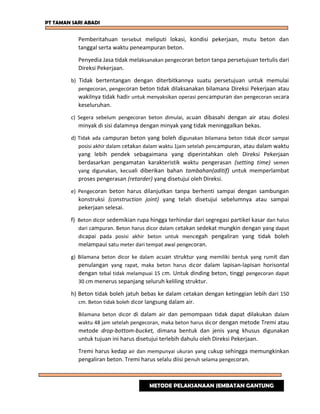 PT TAMAN SARI ABADI
Pemberitahuan tersebut meliputi lokasi, kondisi pekerjaan, mutu beton dan
tanggal serta waktu peneampuran beton.
Penyedia Jasa tidak melaksanakan pengecoran beton tanpa persetujuan tertulis dari
Direksi Pekerjaan.
b) Tidak bertentangan dengan diterbitkannya suatu persetujuan untuk memulai
pengecoran, pengecoran beton tidak dilaksanakan bilamana Direksi Pekerjaan atau
wakilnya tidak hadir untuk menyaksikan operasi pencampuran dan pengecoran secara
keseluruhan.
c) Segera sebelum pengecoran beton dimulai, acuan dibasahi dengan air atau diolesi
minyak di sisi dalamnya dengan minyak yang tidak meninggalkan bekas.
d) Tidak ada campuran beton yang boleh digunakan bilamana beton tidak dicor sampai
posisi akhir dalam cetakan dalam waktu 1jam setelah pencampuran, atau dalam waktu
yang lebih pendek sebagaimana yang diperintahkan oleh Direksi Pekerjaan
berdasarkan pengamatan karakteristik waktu pengerasan (setting time) semen
yang digunakan, kecuali diberikan bahan tambahan(aditif) untuk memperlambat
proses pengerasan (retarder) yang disetujui oleh Direksi.
e) Pengecoran beton harus dilanjutkan tanpa berhenti sampai dengan sambungan
konstruksi (construction joint) yang telah disetujui sebelumnya atau sampai
pekerjaan selesai.
f) Beton dicor sedemikian rupa hingga terhindar dari segregasi partikel kasar dan halus
dari campuran. Beton harus dicor dalam cetakan sedekat mungkin dengan yang dapat
dicapai pada posisi akhir beton untuk mencegah pengaliran yang tidak boleh
melampaui satu meter dari tempat awal pengecoran.
g) Bilamana beton dicor ke dalam acuan struktur yang memiliki bentuk yang rumit dan
penulangan yang rapat, maka beton harus dicor dalam lapisan-lapisan horisontal
dengan tebal tidak melampuai 15 cm. Untuk dinding beton, tinggi pengecoran dapat
30 cm menerus sepanjang seluruh keliling struktur.
h) Beton tidak boleh jatuh bebas ke dalam cetakan dengan ketinggian lebih dari 150
cm. Beton tidak boleh dicor langsung dalam air.
Bilamana beton dicor di dalam air dan pemompaan tidak dapat dilakukan dalam
waktu 48 jam setelah pengecoran, maka beton harus dicor dengan metode Tremi atau
metode drop-bottom-bucket, dimana bentuk dan jenis yang khusus digunakan
untuk tujuan ini harus disetujui terlebih dahulu oleh Direksi Pekerjaan.
Tremi harus kedap air dan mempunyai ukuran yang cukup sehingga memungkinkan
pengaliran beton. Tremi harus selalu diisi penuh selama pengecoran.
METODE PELAKSANAAN JEMBATAN GANTUNG
 