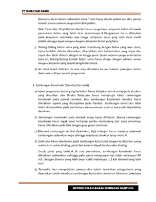 PT TAMAN SARI ABADI
Bilamana aliran beton terhambat maka Tremi harus ditarik sedikit dan diisi penuh
terlebih dahulu sebelum pengecoran dilanjutkan.
Baik Tremi atau Drop-Bottom-Bucket harus mengalirkan campuran beton di bawah
permukaan beton yang telah dicor sebelumnya i) Pengeeoran harus dilakukan
pada keeepatan sedemikian rupa hingga campuran beton yang telah dicor masih
plastis sehingga dapat menyatu dengan campuran beton yang baru.
j) Bidang-bidang beton lama yang akan disambung dengan beton yang akan dicor,
harus terlebih dahulu dikasarkan, dibersihkan dari bahan-bahan yang lepas dan
rapuh dan telah disiram dengan air hingga jenuh. Sesaat sebelum pengecoran beton
baru ini, bidang-bidang kontak beton lama harus disapu dengan adukan semen
dengan campuran yang sesuai dengan betonnya.
k) Air tidak boleh dialirkan di atas atau dinaikkan ke permukaan pekerjaan beton
dalam waktu 24 jam setelah pengecoran.
4. Sambungan Konstruksi (Construction Joint)
a) Jadwal pengecoran beton yang berkaitan harus disiapkan untuk setiap jenis struktur
yang diusulkan dan Direksi Pekerjaan harus menyetujui lokasi sambungan
konstruksi pada jadwal tersebut, atau sambungan konstruksi tersebut harus
diletakkan seperti yang ditunjukkan pada Gambar. Sambungan konstruksi tidak
boleh ditempatkan pada pertemuan elemen-elemen struktur terkecuali disyaratkan
demikian.
b) Sambungan konstruksi pada tembok sayap harus dihindari. Semua sambungan
konstruksi harus tegak lurus terhadap sumbu memanjang dan pada umumnya
harus diletakkan pada titik dengan gaya geser minimum.
c) Bilamana sambungan vertikal diperlukan, baja tulangan harus menerus melewati
sambungan sedemikian rupa sehingga membuat struktur tetap mono lit.
d) Lidah alur harus disediakan pada sambungan konstruksi dengan ke dalaman paling
sedikit 4 cm untuk dinding, pelat dan antara telapak fondasi dan dinding.
Untuk pelat yang terletak di atas permukaan, sambungan konstruksi harus
diletakkan sedemikian sehingga pelat-pelat mempunyai luas tidak melampaui 40
m2 , dengan dimensi yang lebih besar tidak melampaui 1,2 kali dimensi yang lebih
kecil.
e) Penyedia Jasa menyediakan pekerja dan bahan tambahan sebagaimana yang
diperlukan untuk membuat sambungan konstruksi tambahan bilamana pekerjaan
METODE PELAKSANAAN JEMBATAN GANTUNG
 
