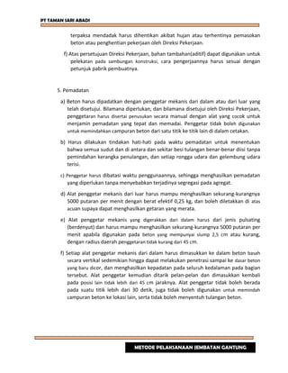 PT TAMAN SARI ABADI
terpaksa mendadak harus dihentikan akibat hujan atau terhentinya pemasokan
beton atau penghentian pekerjaan oleh Direksi Pekerjaan.
f) Atas persetujuan Direksi Pekerjaan, bahan tambahan(aditif) dapat digunakan untuk
pelekatan pada sambungan konstruksi, cara pengerjaannya harus sesuai dengan
petunjuk pabrik pembuatnya.
5. Pemadatan
a) Beton harus dipadatkan dengan penggetar mekanis dari dalam atau dari luar yang
telah disetujui. Bilamana diperlukan, dan bilamana disetujui oleh Direksi Pekerjaan,
penggetaran harus disertai penusukan secara manual dengan alat yang cocok untuk
menjamin pemadatan yang tepat dan memadai. Penggetar tidak boleh digunakan
untuk memindahkan campuran beton dari satu titik ke titik lain di dalam cetakan.
b) Harus dilakukan tindakan hati-hati pada waktu pemadatan untuk menentukan
bahwa semua sudut dan di antara dan sekitar besi tulangan benar-benar diisi tanpa
pemindahan kerangka penulangan, dan setiap rongga udara dan gelembung udara
terisi.
c) Penggetar harus dibatasi waktu penggunaannya, sehingga menghasilkan pemadatan
yang diperlukan tanpa menyebabkan terjadinya segregasi pada agregat.
d) Alat penggetar mekanis dari luar harus mampu menghasilkan sekurang-kurangnya
5000 putaran per menit dengan berat efektif 0,25 kg, dan boleh diletakkan di atas
acuan supaya dapat menghasilkan getaran yang merata.
e) Alat penggetar mekanis yang digerakkan dari dalam harus dari jenis pulsating
(berdenyut) dan harus mampu menghasilkan sekurang-kurangnya 5000 putaran per
menit apabila digunakan pada beton yang mempunyai slump 2,5 cm atau kurang,
dengan radius daerah penggetaran tidak kurang dari 45 cm.
f) Setiap alat penggetar mekanis dari dalam harus dimasukkan ke dalam beton basah
secara vertikal sedemikian hingga dapat melakukan penetrasi sampai ke dasar beton
yang baru dicor, dan menghasilkan kepadatan pada seluruh kedalaman pada bagian
tersebut. Alat penggetar kemudian ditarik pelan-pelan dan dimasukkan kembali
pada posisi lain tidak lebih dari 45 cm jaraknya. Alat penggetar tidak boleh berada
pada suatu titik lebih dari 30 detik, juga tidak boleh digunakan untuk memindah
campuran beton ke lokasi lain, serta tidak boleh menyentuh tulangan beton.
METODE PELAKSANAAN JEMBATAN GANTUNG
 