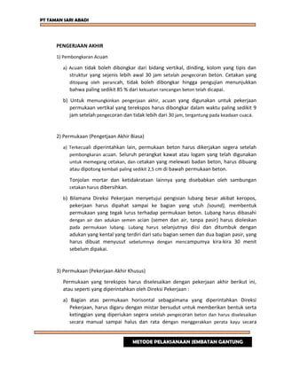 PT TAMAN SARI ABADI
PENGERJAAN AKHIR
1) Pembongkaran Acuan
a) Acuan tidak boleh dibongkar dari bidang vertikal, dinding, kolom yang tipis dan
struktur yang sejenis lebih awal 30 jam setelah pengecoran beton. Cetakan yang
ditopang oleh perancah, tidak boleh dibongkar hingga pengujian menunjukkan
bahwa paling sedikit 85 % dari kekuatan rancangan beton telah dicapai.
b) Untuk memungkinkan pengerjaan akhir, acuan yang digunakan untuk pekerjaan
permukaan vertikal yang terekspos harus dibongkar dalam waktu paling sedikit 9
jam setelah pengecoran dan tidak lebih dari 30 jam, tergantung pada keadaan cuaca.
2) Permukaan (Pengetjaan Akhir Biasa)
a) Terkecuali diperintahkan lain, permukaan beton harus dikerjakan segera setelah
pembongkaran acuan. Seluruh perangkat kawat atau logam yang telah digunakan
untuk memegang cetakan, dan cetakan yang melewati badan beton, harus dibuang
atau dipotong kembali paling sedikit 2,5 cm di bawah permukaan beton.
Tonjolan mortar dan ketidakrataan lainnya yang disebabkan oleh sambungan
cetakan harus dibersihkan.
b) Bilamana Direksi Pekerjaan menyetujui pengisian lubang besar akibat keropos,
pekerjaan harus dipahat sampai ke bagian yang utuh (sound), membentuk
permukaan yang tegak lurus terhadap permukaan beton. Lubang harus dibasahi
dengan air dan adukan semen acian (semen dan air, tanpa pasir) harus dioleskan
pada permukaan lubang. Lubang harus selanjutnya diisi dan ditumbuk dengan
adukan yang kental yang terdiri dari satu bagian semen dan dua bagian pasir, yang
harus dibuat menyusut sebelumnya dengan mencampumya kira-kira 30 menit
sebelum dipakai.
3) Permukaan (Pekerjaan Akhir Khusus)
Permukaan yang terekspos harus diselesaikan dengan pekerjaan akhir berikut ini,
atau seperti yang diperintahkan oleh Direksi Pekerjaan :
a) Bagian atas permukaan horisontal sebagaimana yang diperintahkan Direksi
Pekerjaan, harus digaru dengan mistar bersudut untuk memberikan bentuk serta
ketinggian yang diperiukan segera setelah pengecoran beton dan harus diselesaikan
secara manual sampai halus dan rata dengan menggerakkan perata kayu secara
METODE PELAKSANAAN JEMBATAN GANTUNG
 