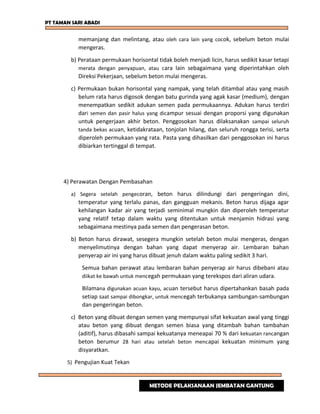 PT TAMAN SARI ABADI
memanjang dan melintang, atau oleh cara lain yang cocok, sebelum beton mulai
mengeras.
b) Perataan permukaan horisontal tidak boleh menjadi licin, harus sedikit kasar tetapi
merata dengan penyapuan, atau cara lain sebagaimana yang diperintahkan oleh
Direksi Pekerjaan, sebelum beton mulai mengeras.
c) Permukaan bukan horisontal yang nampak, yang telah ditambal atau yang masih
belum rata harus digosok dengan batu gurinda yang agak kasar (medium), dengan
menempatkan sedikit adukan semen pada permukaannya. Adukan harus terdiri
dari semen dan pasir halus yang dicampur sesuai dengan proporsi yang digunakan
untuk pengerjaan akhir beton. Penggosokan harus dilaksanakan sampai seluruh
tanda bekas acuan, ketidakrataan, tonjolan hilang, dan seluruh rongga terisi, serta
diperoleh permukaan yang rata. Pasta yang dihasilkan dari penggosokan ini harus
dibiarkan tertinggal di tempat.
4) Perawatan Dengan Pembasahan
a) Segera setelah pengecoran, beton harus dilindungi dari pengeringan dini,
temperatur yang terlalu panas, dan gangguan mekanis. Beton harus dijaga agar
kehilangan kadar air yang terjadi seminimal mungkin dan diperoleh temperatur
yang relatif tetap dalam waktu yang ditentukan untuk menjamin hidrasi yang
sebagaimana mestinya pada semen dan pengerasan beton.
b) Beton harus dirawat, sesegera mungkin setelah beton mulai mengeras, dengan
menyelimutinya dengan bahan yang dapat menyerap air. Lembaran bahan
penyerap air ini yang harus dibuat jenuh dalam waktu paling sedikit 3 hari.
Semua bahan perawat atau lembaran bahan penyerap air harus dibebani atau
diikat ke bawah untuk mencegah permukaan yang terekspos dari aliran udara.
Bilamana digunakan acuan kayu, acuan tersebut harus dipertahankan basah pada
setiap saat sampai dibongkar, untuk mencegah terbukanya sambungan-sambungan
dan pengeringan beton.
c) Beton yang dibuat dengan semen yang mempunyai sifat kekuatan awal yang tinggi
atau beton yang dibuat dengan semen biasa yang ditambah bahan tambahan
(aditif), harus dibasahi sampai kekuatanya meneapai 70 % dari kekuatan rancangan
beton berumur 28 hari atau setelah beton mencapai kekuatan minimum yang
disyaratkan.
5) Pengujian Kuat Tekan
METODE PELAKSANAAN JEMBATAN GANTUNG
 
