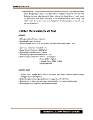 PT TAMAN SARI ABADI
(a) Penyedia Jasa harus mendapatkan sejumlah hasil pengujian kuat tekan benda uji
beton dari pekerjaan beton yang dilaksanakan. Setiap hasil adalah nilai rata-rata
dari dua nilai kuat tekan benda uji dalam satu set benda uji (1 set = 3 buah benda
uji), yang selisih nilai antara keduanya :$; 5% untuk satu umur, untuk setiap kuat
tekan beton dan untuk setiap jenis komponen struktur yang dicor terpisah pada
tiap hari pengecoran.
1. Beton Mutu Sedang fc 20' Mpa
ASUMSI
1. Menggunakan alat (cara mekanik)
2. Lokasi pekerjaan : jembatan
3. Bahan (agregat kasar, pasir dan semen) diterima seluruhnya di Base Camp
4. Jam kerja efektif per-hari : 7,00 jam
5. Kadar Semen Minimum : 340 Kg/M3
6. Ukuran Agregat Maksimum : 19 mm
7. Perbandingan Air/Semen Maksimum : 0,50
8. Perbandingan Campuran : Semen : 410,0 Kg/M3
: Pasir : 670,0 Kg/M3
: Agregat Kasar : 992,0 Kg/M3
Berdasarkan JMF
URUTAN KERJA
1. Semen, pasir, agregat kasar dan air dicampur dan diaduk menjadi beton dengan
menggunakan Batching Plant.
2. Beton diangkut ke lapangan pekerjaan menggunakan Truck Mixer
3. Beton di-cor ke dalam bekisting yang telah disiapkan termasuk besi tulangan
4. Penyelesaian dan perapihan setelah pemasangan
METODE PELAKSANAAN JEMBATAN GANTUNG
 
