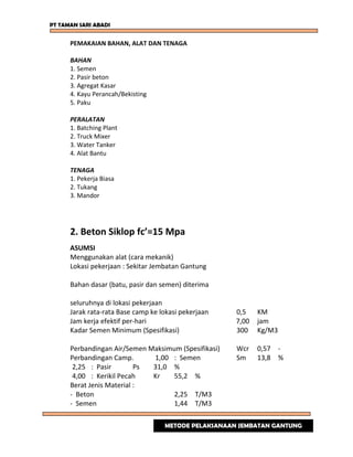 PT TAMAN SARI ABADI
PEMAKAIAN BAHAN, ALAT DAN TENAGA
BAHAN
1. Semen
2. Pasir beton
3. Agregat Kasar
4. Kayu Perancah/Bekisting
5. Paku
PERALATAN
1. Batching Plant
2. Truck Mixer
3. Water Tanker
4. Alat Bantu
TENAGA
1. Pekerja Biasa
2. Tukang
3. Mandor
2. Beton Siklop fc’=15 Mpa
ASUMSI
Menggunakan alat (cara mekanik)
Lokasi pekerjaan : Sekitar Jembatan Gantung
Bahan dasar (batu, pasir dan semen) diterima
seluruhnya di lokasi pekerjaan
Jarak rata-rata Base camp ke lokasi pekerjaan 0,5 KM
Jam kerja efektif per-hari 7,00 jam
Kadar Semen Minimum (Spesifikasi) 300 Kg/M3
Perbandingan Air/Semen Maksimum (Spesifikasi) Wcr 0,57 -
Perbandingan Camp. 1,00 : Semen Sm 13,8 %
2,25 : Pasir Ps 31,0 %
4,00 : Kerikil Pecah Kr 55,2 %
Berat Jenis Material :
- Beton 2,25 T/M3
- Semen 1,44 T/M3
METODE PELAKSANAAN JEMBATAN GANTUNG
 