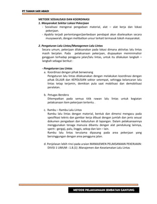 PT TAMAN SARI ABADI
METODE SOSIALISASI DAN KOORDINASI
1. Masyarakat Sekitar Lokasi Pekerjaan
- Sosialisasi mengenai pengadaan material, alat – alat kerja dan lokasi
pekerjaan.
- Apabila terjadi pertentangan/perbedaan pendapat akan diselesaikan secara
musyawarah, dengan melibatkan unsur terkait termasuk tokoh masyarakat.
2. Pengaturan Lalu Lintas/Managemen Lalu Lintas
Secara umum, pekerjaan dilaksanakan pada lokasi dimana aktivitas lalu lintas
masih berjalan. Pada pelaksanaan pekerjaan, diupayakan meminimalisir
gangguan terhadap pengguna jalan/lalu lintas, untuk itu dilakukan langkah –
langkah sebagai berikut :
- Pengaturan Lau Lintas
a. Koordinasi dengan pihak berwenang
Pengaturan lalu lintas dilaksanakan dengan melakukan koordinasi dengan
pihak DLLAJR dan KEPOLISIAN sektor setempat, sehingga kelancaran lalu
lintas tetap terjamin, demikian pula saat mobilisasi dan demobilisasi
peralatan.
b. Petugas Bendera
Ditempatkan pada semua titik rawan lalu lintas untuk kegiatan
pelaksanaan item pekerjaan tertentu .
c. Rambu – Rambu Lalu Lintas
Rambu lalu lintas dengan material, bentuk dan dimensi mengacu pada
spesifikasi teknis dan gambar kerja dibuat dengan jumlah dan jenis sesuai
dokumen pengadaan dan kebutuhan di lapangan. Dalam pelaksanaannya
menggunakan tenaga manusia dibantu dengan alat pendukung lainnya,
sperti : gergaji, palu, linggis, sekop dan lain – lain.
Rambu lalu lintas terutama dipasang pada area pekerjaan yang
bersinggungan dengan area pengguna jalan.
d. Penjelasan lebih rinci pada uraian MANAJEMEN PELAKSANAAN PEKERJAAN:
DIVISI 1 UMUM : 1.8.(1) .Manajemen dan Keselamatan Lalu Lintas
METODE PELAKSANAAN JEMBATAN GANTUNG
 