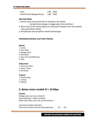 PT TAMAN SARI ABADI
- Pasir 1,80 T/M3
- Kerikil Pecah (Agregat Kasar) 1,80 T/M3
URUTAN KERJA
1. Semen, pasir, batu kerikil dan air dicampur dan diaduk
menjadi beton dengan menggunakan Concrete Mixer
2. Beton dicor ke dlm bekisting/acuan yang telah disiapkan dan memasukkan
batu pecah (batu siklop)
3. Penyelesaian dan perapihan setelah pemasangan
PEMAKAIAN BAHAN, ALAT DAN TENAGA
BAHAN
1. Semen
2. Pasir beton
3. Agregat Kasar
4. Batu Belah
5. Kayu Perancah/Bekisting
6. Paku
PERALATAN
1. Concrette Mixer
2. Water Tanker
3. Alat Bantu
TENAGA
1. Pekerja Biasa
2. Tukang
3. Mandor
3. Beton mutu rendah fc’= 10 Mpa
ASUMSI
Menggunakan alat (cara mekanik)
Lokasi pekerjaan : sekitar jembatan
Bahan dasar (batu, pasir dan semen) diterima
seluruhnya di lokasi pekerjaan
Jarak rata-rata Base camp ke lokasi pekerjaan 0,5 KM
METODE PELAKSANAAN JEMBATAN GANTUNG
 