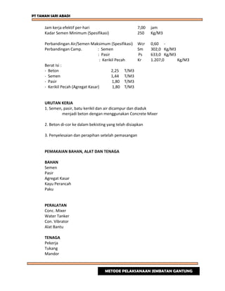 PT TAMAN SARI ABADI
Jam kerja efektif per-hari 7,00 jam
Kadar Semen Minimum (Spesifikasi) 250 Kg/M3
Perbandingan Air/Semen Maksimum (Spesifikasi) Wcr 0,60 -
Perbandingan Camp. : Semen Sm 302,0 Kg/M3
: Pasir Ps 633,0 Kg/M3
: Kerikil Pecah Kr 1.207,0 Kg/M3
Berat Isi :
- Beton 2,25 T/M3
- Semen 1,44 T/M3
- Pasir 1,80 T/M3
- Kerikil Pecah (Agregat Kasar) 1,80 T/M3
URUTAN KERJA
1. Semen, pasir, batu kerikil dan air dicampur dan diaduk
menjadi beton dengan menggunakan Concrete Mixer
2. Beton di-cor ke dalam bekisting yang telah disiapkan
3. Penyelesaian dan perapihan setelah pemasangan
PEMAKAIAN BAHAN, ALAT DAN TENAGA
BAHAN
Semen
Pasir
Agregat Kasar
Kayu Perancah
Paku
PERALATAN
Conc. Mixer
Water Tanker
Con. Vibrator
Alat Bantu
TENAGA
Pekerja
Tukang
Mandor
METODE PELAKSANAAN JEMBATAN GANTUNG
 