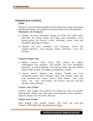 PT TAMAN SARI ABADI
PEKERJAAN BAJA TULANGAN
Uraian
Pekerjaan ini harus mencakup pengadaan dan pemasangan baja tulangan sesuai dengan
Spesifikasi dan Gambar, atau sebagaimana yang diperintahkan oleh Direksi Pekerjaan.
Penyimpanan dan Penanganan
a) Penyedia Jasa harus mengangkut tulangan ke tempat kerja dalam ikatan,
diberi label, dan ditandai dengan label logam yang menunjukkan ukuran
batang, panjang dan informasi lainnya sehubungan dengan tanda yang
ditunjukkan pada diagram tulangan.
b) Penyedia Jasa harus menangani serta menyimpan seluruh baja
tulangan sedemikian untuk mencegah distorsi, kontaminasi, korosi, atau
kerusakan.
Pengajuan Kesiapan Kerja
a) Sebelum memesan bahan, seluruh daftar pesanan dan diagram
pembengkokan harus disediakan oleh Penyedia Jasa untuk mendapatkan
persetujuan dari Direksi Pekerjaan, dan tidak ada bahan yang boleh dipesan
sebelum daftar tersebut serta diagram pembengkokan disetujui.
b) Sebelum memulai pekerjaan baja tulangan, Penyedia Jasa harus
menyerahkan kepada Direksi Pekerjaan daftar yang disahkan pabrik baja
yang memberikan berat satuan nominal dalam kilogram untuk setiap
ukuran dan mutu baja tulangan atau anyaman baja dilas yang akan
digunakan dalam pekerjaan.
Tumpuan untuk Tulangan
Tumpuan untuk tulangan harus dibentuk dari batang besi ringan atau bantalan
beton pracetak dengan mutu K250 seperti yang disyaratkan dalam Spesifikasi ,
terkecuali disetujui lain oleh Direksi Pekerjaan.
Pengikat untuk Tulangan
Kawat pengikat untuk mengikat tulangan harus kawat baja lunak yang
memenuhi SNI 07-6401-2000 yang dipasang bersilangan.
METODE PELAKSANAAN JEMBATAN GANTUNG
 