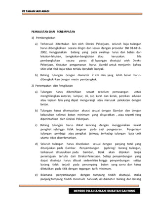 PT TAMAN SARI ABADI
PEMBUATAN DAN PENEMPATAN
1) Pembengkokan
a) Terkecuali ditentukan lain oleh Direksi Pekerjaan, seluruh baja tulangan
harus dibengkokkan seeara dingin dan sesuai dengan prosedur SNI 03-6816-
2002, menggunakan batang yang pada awalnya lurus dan bebas dari
lekukan-lekukan, bengkokan-bengkokan atau kerusakan. Bila
pembengkokan secara panas di lapangan disetujui oleh Direksi
Pekerjaan, tindakan pengamanan harus diambil untuk menjamin bahwa
sifat-sifat fisik baja tidak terlalu berubah banyak.
b) Batang tulangan dengan diameter 2 cm dan yang lebih besar harus
dibengkok- kan dengan mesin pembengkok.
2) Penempatan dan Pengikatan
a) Tulangan harus dibersihkan sesaat sebelum pemasangan untuk
menghilangkan kotoran, lumpur, oli, cat, karat dan kerak, percikan adukan
atau lapisan lain yang dapat mengurangi atau merusak pelekatan dengan
beton.
b) Tulangan harus ditempatkan akurat sesuai dengan Gambar dan dengan
kebutuhan selimut beton minimum yang disyaratkan , atau seperti yang
diperintahkan oleh Direksi Pekerjaan.
c) Batang tulangan harus diikat kencang dengan menggunakan kawat
pengikat sehingga tidak tergeser pada saat pengeeoran. Pengelasan
tulangan pembagi atau pengikat (stirrup) terhadap tulangan baja tarik
utama tidak diperkenankan.
d) Seluruh tulangan harus disediakan sesuai dengan panjang total yang
ditunjukkan pada Gambar. Penyambungan (splicing) batang tulangan,
terkeeuali ditunjukkan pada Gambar, tidak akan diijinkan tanpa
persetujuan tertulis dari Direksi Pekerjaan. Setiap penyambungan yang
dapat disetujui harus dibuat sedemikian hingga penyambungan setiap
batang tidak terjadi pada penampang beton yang sarna dan harus
diletakkan pada titik dengan tegangan tarik minimum.
e) Bilamana penyambungan dengan tumpang tindih disetujui, maka
panjang tumpang tindih minimum haruslah 40 diameter batang dan batang
METODE PELAKSANAAN JEMBATAN GANTUNG
 