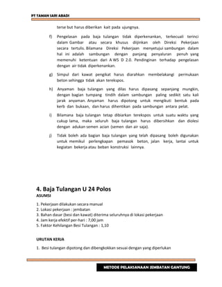PT TAMAN SARI ABADI
terse but harus diberikan kait pada ujungnya.
f) Pengelasan pada baja tulangan tidak diperkenankan, terkecuali terinci
dalam Gambar atau secara khusus diijinkan oleh Direksi Pekerjaan
secara tertulis. Bilamana Direksi Pekerjaan menyetujui sambungan dalam
hal ini adalah sambungan dengan panjang penyaluran penuh yang
memenuhi ketentuan dari A WS D 2.0. Pendinginan terhadap pengelasan
dengan air tidak diperkenankan.
g) Simpul dari kawat pengikat harus diarahkan membelakangi permukaan
beton sehingga tidak akan terekspos.
h) Anyaman baja tulangan yang dilas harus dipasang sepanjang mungkin,
dengan bagian tumpang tindih dalam sambungan paling sedikit satu kali
jarak anyaman. Anyaman harus dipotong untuk mengikuti bentuk pada
kerb dan bukaan, dan harus dihentikan pada sambungan antara pelat.
i) Bilamana baja tulangan tetap dibiarkan terekspos untuk suatu waktu yang
cukup lama, maka seluruh baja tulangan harus dibersihkan dan diolesi
dengan adukan semen acian (semen dan air saja).
j) Tidak boleh ada bagian baja tulangan yang telah dipasang boleh digunakan
untuk memikul perlengkapan pemasok beton, jalan kerja, lantai untuk
kegiatan bekerja atau beban konstruksi lainnya.
4. Baja Tulangan U 24 Polos
ASUMSI
1. Pekerjaan dilakukan secara manual
2. Lokasi pekerjaan : jembatan
3. Bahan dasar (besi dan kawat) diterima seluruhnya di lokasi pekerjaan
4. Jam kerja efektif per-hari : 7,00 jam
5. Faktor Kehilangan Besi Tulangan : 1,10
URUTAN KERJA
1. Besi tulangan dipotong dan dibengkokkan sesuai dengan yang diperlukan
METODE PELAKSANAAN JEMBATAN GANTUNG
 