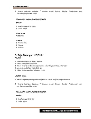 PT TAMAN SARI ABADI
2. Batang tulangan dipasang / disusun sesuai dengan Gambar Pelaksanaan dan
persilangannya diikat kawat
PEMAKAIAN BAHAN, ALAT DAN TENAGA
BAHAN
1. Baja Tulangan U24 Polos
2. Kawat Beton
PERALATAN
Alat Bantu
TENAGA
1. Pekerja Biasa
2. Tukang
3. Mandor
5. Baja Tulangan U 32 Ulir
ASUMSI
1. Pekerjaan dilakukan secara manual
2. Lokasi pekerjaan : jembatan
3. Bahan dasar (besi dan kawat) diterima seluruhnya di lokasi pekerjaan
4. Jam kerja efektif per-hari : 7,00 jam
5. Faktor Kehilangan Besi Tulangan : 1,10
URUTAN KERJA
1. Besi tulangan dipotong dan dibengkokkan sesuai dengan yang diperlukan
2. Batang tulangan dipasang / disusun sesuai dengan Gambar Pelaksanaan dan
persilangannya diikat kawat
PEMAKAIAN BAHAN, ALAT DAN TENAGA
BAHAN
1. Baja Tulangan U32 Ulir
2. Kawat Beton
METODE PELAKSANAAN JEMBATAN GANTUNG
 