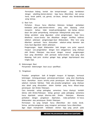 PT TAMAN SARI ABADI
Permukaan bidang kontak dan tempat-tempat yang berdekatan
dengan sekeliling elemen-elemen baja harus dibersihkan dari semua
karat, kerak pabrik, cat, gemuk, cat dasar, dempul atau benda-benda
asing lainnya.
c) Baut Tarik
Perhatian khusus harus diberikan bilamana terdapat perbedaan
ketebalan pelat pada elemen-elemen yang akan dipasang untuk
menjamin bahwa tidak terjadi pembengkokan dan bahwa elemen
dasar dan pelat penyambung mempunyai bidang kontak yang rapat.
Setiap peralatan yang digunakan untuk pengencangan baut harus
dikalibrasi secara teratur dan dibuktikan dengan sertifikat kalibrasi
sebelum pekerjaan pengencangan baut dilaksanakan. Nilai torsi yang
diberikan pemasok harus disesuaikan sebelum setiap diameter dan
mutu baut digunakan dalam pekerjaan.
Pengencangan dapat dilaksanakan baik dengan cara putar separuh
maupun cara pengendalian dengan torsi sebagaimana yang disetujui
oleh Direksi Pekerjaan atau sesuai dengan manual pengencangan
baut yang diterbitkan oleh pemasok bahan struktur baja yang akan
dipasang, baik jenis struktur gelagar baja, gelagar baja komposit atau
rangka baja.
4) Kekencangan Baut
Persyaratan kekencangan baut sesuai spesifikasi .
5) Pengelasan
Prosedur pengelasan baik di bengkel maupun di lapangan, termasuk
keterangan tentang persiapan pemukaan-permukaan yang akan disambung
harus diserahkan secara tertulis, untuk persetujuan dari Direksi Pekerjaan
sebelum memulai fabrikasi. Tidak ada prosedur pengelasan yang disetujui
atau detail yang ditunjukkan dalam Gambar yang harus dibuat tanpa
persetujuan dari Direksi Pekerjaan.
Cara menandai setiap pelengkap sementara harus disetujui terlebih
dahulu oleh Direksi Pekerjaan. Setiap goresan pada pelengkap sementara
harus diperbaiki sampai diterima oleh Direksi Pekerjaan. Bilamana
perbaikan dengan pengelasan diperlukan, maka perbaikan ini harus
dilaksanakan atas persetujuan Direksi Pekerjaan.
Permukaan las yang tampak harus dibersihkan dari residu kerak.
Semua percikan pengelasan yang mengenai permukaan harus dibersihkan.
Agar dapat memperoleh ketebalan elemen baja yang penuh pada
METODE PELAKSANAAN JEMBATAN GANTUNG
 