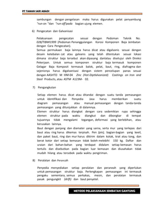 PT TAMAN SARI ABADI
sambungan dengan pengelasan maka harus digunakan pelat penyambung
"run-on "dan "run-off'pada bagian ujung elemen.
6) Pengecatan dan Galvanisasi
Pelaksanaan pengecatan sesuai dengan Pedoman Teknik No.
028/TIBMl1999 (Pedoman Penanggulangan Korosi Komponen Baja Jembatan
dengan Cara Pengecatan).
Semua permukaan baja lainnya harus dicat atau digalvanis sesuai dengan
desain ketebalan cat atau galvanis yang telah ditentukan sesuai lokasi
dimana struktur baja tersebut akan dipasang danlatau disetujui oleh Direksi
Pekerjaan. Untuk semua komponen struktur baja termasuk komponen
Gelagar Baja Komposit termasuk balok, pelat, baut, ring, diafragma dan
sejenisnya harus digalvanisasi dengan sistem pencelupan panas sesuai
dengan AASHTO M IllM-04 Zinc (Hot-Diptlalvanized) Coatings on Iron and
Steel Products, atau ASTM A123M- 02.
7) Pengangkutan
Setiap elemen harus dicat atau ditandai dengan suatu tanda pemasangan
untuk identifikasi dan Penyedia Jasa harus memberikan suatu
diagram pemasangan atau manual pemasangan dengan tanda-tanda
pemasangan yang ditunjukkan di dalamnya.
Elemen struktur harus diangkat dengan cara sedemikian rupa sehingga
elemen struktur pada waktu diangkut dan dibongkar di tempat
tujuannya tidak mengalami tegangan, deformasi yang berlebihan, atau
kerusakan lainnya.
Baut dengan panjang dan diamater yang sarna, serta mur yang terlepas dari
baut atau ring harus dikemas terpisah. Pen (pin), bagian-bagian yang keeil,
dan paket baut, ring dan mur harus dikirim dalam kotak, krat atau tong, dan
berat kotor dari setiap kemasan tidak boleh melebihi 150 kg. Daftar dan
uraian dari bahan-bahan yang terdapat didalam setiap kemasan harus
tertulis dan disebutkan pada bagian luar kemasan dan diusahakan tidak
mudah hilang atau tersobek pada waktu pengiriman.
8) Peralatan dan Perancah
Penyedia menyediakan setiap peralatan dan peraneah yang diperlukan
untuk pemasangan struktur baja. Perlengkapan pemasangan ini termasuk
pengaku sementara, semua perkakas, mesin, dan peralatan termasuk
pasak pengungkit (drift) dan baut penyetel.
METODE PELAKSANAAN JEMBATAN GANTUNG
 