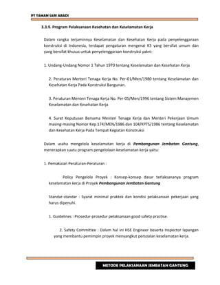 PT TAMAN SARI ABADI
3.3.9. Program Pelaksanaan Kesehatan dan Keselamatan Kerja
Dalam rangka terjaminnya Keselamatan dan Kesehatan Kerja pada penyelenggaraan
konstruksi di Indonesia, terdapat pengaturan mengenai K3 yang bersifat umum dan
yang bersifat khusus untuk penyelenggaraan konstruksi yakni:
1. Undang-Undang Nomor 1 Tahun 1970 tentang Keselamatan dan Kesehatan Kerja
2. Peraturan Menteri Tenaga Kerja No. Per-01/Men/1980 tentang Keselamatan dan
Kesehatan Kerja Pada Konstruksi Bangunan.
3. Peraturan Menteri Tenaga Kerja No. Per-05/Men/1996 tentang Sistem Manajemen
Keselamatan dan Kesehatan Kerja
4. Surat Keputusan Bersama Menteri Tenaga Kerja dan Menteri Pekerjaan Umum
masing-masing Nomor Kep.174/MEN/1986 dan 104/KPTS/1986 tentang Keselamatan
dan Kesehatan Kerja Pada Tempat Kegiatan Konstruksi
Dalam usaha mengelola keselamatan kerja di Pembangunan Jembatan Gantung,
menerapkan suatu program pengelolaan keselamatan kerja yaitu:
1. Pemakaian Peraturan-Peraturan :
Policy Pengelola Proyek : Konsep-konsep dasar terlaksananya program
keselamatan kerja di Proyek Pembangunan Jembatan Gantung
Standar-standar : Syarat minimal praktek dan kondisi pelaksanaan pekerjaan yang
harus dipenuhi.
1. Guidelines : Prosedur-prosedur pelaksanaan good safety practise.
2. Safety Committee : Dalam hal ini HSE Engineer beserta Inspector lapangan
yang membantu pemimpin proyek menyangkut persoalan keselamatan kerja.
METODE PELAKSANAAN JEMBATAN GANTUNG
 