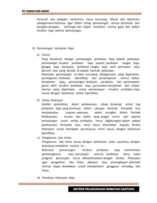 PT TAMAN SARI ABADI
Perancah dan pengaku sementara harus dirancang, dibuat dan dipelihara
sebagaimana mestinya agar dalam tahap pemasangan semua peraneah dan
pengaku-pengaku berfungsi dan dapat menahan semua gaya dan beban
struktur baja selama pemasangan.
9) Pemasangan Jembatan Baja
a) Umum
Yang dimaksud dengan pemasangan jembatan baja adalah pekerjaan
pemasangan struktur jembatan baja seperti jembatan rangka baja,
gelagar baja komposit, jembatan rangka baja semi permanen atau
darurat atau yang berada di bawah kontrak pekerjaan .
Pekerjaan pemasangan ini akan mencakup sebagaimana yang diperlukan,
penanganan, landasan, identifikasi dan penyimpanan semua bahan
komponen baja, pemasangan landasan, perakitan, dan penempatan
posisi akhir struktur jembatan baja, pencocokan komponen dan sistem
lainnya yang diperlukan untuk pemasangan struktur jembatan baja
sesuai dengan ketentuan dalam Spesifikasi.
b) Tahap Pekerjaan
Setelah penerbitan detail pelaksanaan (shop drawing) untuk tiap
jembatan baja yang termasuk dalam cakupan Kontrak, Penyedia Jasa
menjadualkan program pekerjaan sedini mungkin dalam Periode
Pelaksanaan. Urutan dan waktu yang sangat terinci dari operasi
pemasangan untuk setiap jembatan harus digabungkan dalam jadwal
pelaksanaan Penyedia Jasa, revisi harus diserahkan kepada Direksi
Pekerjaan untuk mendapat persetujuan resmi sesuai dengan ketentuan
Spesifikasi.
c) Pengaturan Lalu Lintas
Pengaturan lalu lintas sesuai dengan ketentuan pada spesifikasi, dengan
ketentuan tambahan berikut ini :
Bilamana pemasangan struktur jembatan baja memerlukan
pembongkaran atau penutupan seluruh jembatan lama, maka
program penutupan harus dikoordinasikan dengan Direksi Pekerjaan
agar pengalihan lalu lintas (detour) atau perlengkapan altematif
lainnya dapat disediakan untuk memperkecil gangguan terhadap lalu
lintas.
d) Perakitan Pekerjaan Baja
METODE PELAKSANAAN JEMBATAN GANTUNG
 