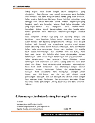 PT TAMAN SARI ABADI
Setiap bagian harus dirakit dengan akurat sebagaimana yang
ditunjukkan dalam Gambar atau manual pemasangan yang disediakan
oleh Penyedia Jasa serta mengikuti semua tanda yang telah diberikan.
Bahan struktur baja harus dikerjakan dengan hati- hati sedemikian rupa
sehingga tidak terjadi kerusakan seperti terdapat bagian-bagian yang
bengkok, patah, atau kerusakan lainnya. Tidak boleh digunakan palu
yang dapat melukai atau mengubah posisi elemen-elemen.
Permukaan bidang kontak dan permukaan yang akan berada dalam
kontak permanen harus dibersihkan sebelum bagian-bagian terse but
dirakit.
Pada komponen struktur baja yang akan dipasang dengan cara
kantilever, harus dipastikan bahwa semua komponen struktur baja
sudah tersedia dan dipasang dengan seksama sehingga akan didapat
lendutan balik (camber) yang sebagaimana mestinya sesuai dengan
desain atau yang tertulis dalam manual pemasangan. Perlu diperhatikan
bahwa pada cara pemasangan dengan cara kantilever ini, apabila
telah selesai penyambungan atau perakitan pada titik buhul, maka
baut pada bagian titik buhul tersebut harus dikencangkan dengan
kekencangan 100% sesuai dengan kekencangan baut yang disyaratkan.
Setiap pengencangan baut sementara harus dibiarkan sampai
sambungan tarik telah dibaut dan semua lubang pada titik buhul telah
dijepit dan dibaut. Baut permanen untuk sambungan elemen-elemen
tekan tidak boleh dimasukkan atau dikencangkan sampai seluruh
bentangan berayun. Sambungan (splices) dan penyambungan di
lapangan (field connections) harus mempunyai setengah jumlah
lubang yang diisi dengan baut dan pen (pin) silindris untuk
pemasangan (setengah baut dan setengah pin) sebelum dibaut dengan
baut tegangan tinggi. Sambungan dan penyambung yang akan dilewati
lalu-lintas selama pemasangan , lubang baut harus telah terisi sebanyak
3/4-nya.
6. Pemasangan jembatan Gantung Bentang 82 meter
ASUMSI
Menggunakan alat (cara mekanik)
Material rangka jembatan gantung di lokasi
Dipakai Rangka Jembatan gantung 82,00 M
METODE PELAKSANAAN JEMBATAN GANTUNG
 