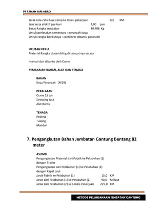 PT TAMAN SARI ABADI
Jarak rata-rata Base camp ke lokasi pekerjaan 0,5 KM
Jam kerja efektif per-hari 7,00 jam
Berat Rangka jembatan 39.498 Kg
Untuk perletakan sementara : perancah kayu
Untuk rangka berikutnya : cantilever dibantu perancah
URUTAN KERJA
Material Rangka diasembling di tempatnya secara
manual dan dibantu oleh Crane
PEMAKAIAN BAHAN, ALAT DAN TENAGA
BAHAN
Kayu Perancah (M19)
PERALATAN
Crane 15 ton
Stressing Jack
Alat Bantu
TENAGA
Pekerja
Tukang
Mandor
7. Pengangkutan Bahan Jembatan Gantung Bentang 82
meter
ASUMSI
Pengangkutan Material dari Pabrik ke Pelabuhan (1)
dengan Trailer
Pengangkutan dari Pelabuhan (1) ke Pelabuhan (2)
dengan Kapal Laut
Jarak Pabrik ke Pelabuhan (1) 15,0 KM
Jarak dari Pelabuhan (1) ke Pelabuhan (2) 90,0 Millaut
Jarak dari Pelabuhan (2) ke Lokasi Pekerjaan 225,0 KM
METODE PELAKSANAAN JEMBATAN GANTUNG
 