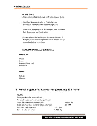 PT TAMAN SARI ABADI
URUTAN KERJA
1. Material oleh Pabrik di muat ke Trailer dengan Crane
2. Dari Pabrik dengan trailer ke Pelabuhan dan
dibongkar oleh kontraktor / badan angkutan
3. Pemuatan, pengangkutan dan bongkar oleh angkutan
laut ditanggung oleh kontraktor
4. Pengangkutan dari pelabuhan dengan trailer dan di
bongkar/diturunkan dengan crane dan dibantu tenaga
manusia di lokasi pekerjaan
PEMAKAIAN BAHAN, ALAT DAN TENAGA
PERALATAN
Trailer
Crane
Angkutan Kapal Laut
Alat Bantu
TENAGA
Pekerja
Mandor
8. Pemasangan jembatan Gantung Bentang 122 meter
ASUMSI
Menggunakan alat (cara mekanik)
Material rangka jembatan gantung di lokasi
Dipakai Rangka Jembatan gantung 122,00 M
Jarak rata-rata Base camp ke lokasi pekerjaan 0,5 KM
Jam kerja efektif per-hari 7,00 jam
Berat Rangka jembatan 39.498 Kg
METODE PELAKSANAAN JEMBATAN GANTUNG
 