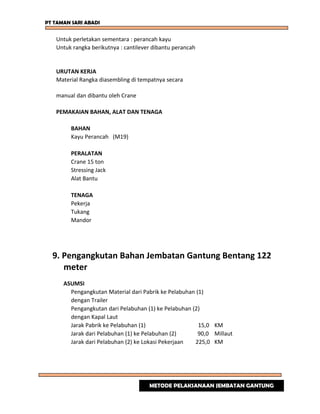 PT TAMAN SARI ABADI
Untuk perletakan sementara : perancah kayu
Untuk rangka berikutnya : cantilever dibantu perancah
URUTAN KERJA
Material Rangka diasembling di tempatnya secara
manual dan dibantu oleh Crane
PEMAKAIAN BAHAN, ALAT DAN TENAGA
BAHAN
Kayu Perancah (M19)
PERALATAN
Crane 15 ton
Stressing Jack
Alat Bantu
TENAGA
Pekerja
Tukang
Mandor
9. Pengangkutan Bahan Jembatan Gantung Bentang 122
meter
ASUMSI
Pengangkutan Material dari Pabrik ke Pelabuhan (1)
dengan Trailer
Pengangkutan dari Pelabuhan (1) ke Pelabuhan (2)
dengan Kapal Laut
Jarak Pabrik ke Pelabuhan (1) 15,0 KM
Jarak dari Pelabuhan (1) ke Pelabuhan (2) 90,0 Millaut
Jarak dari Pelabuhan (2) ke Lokasi Pekerjaan 225,0 KM
METODE PELAKSANAAN JEMBATAN GANTUNG
 